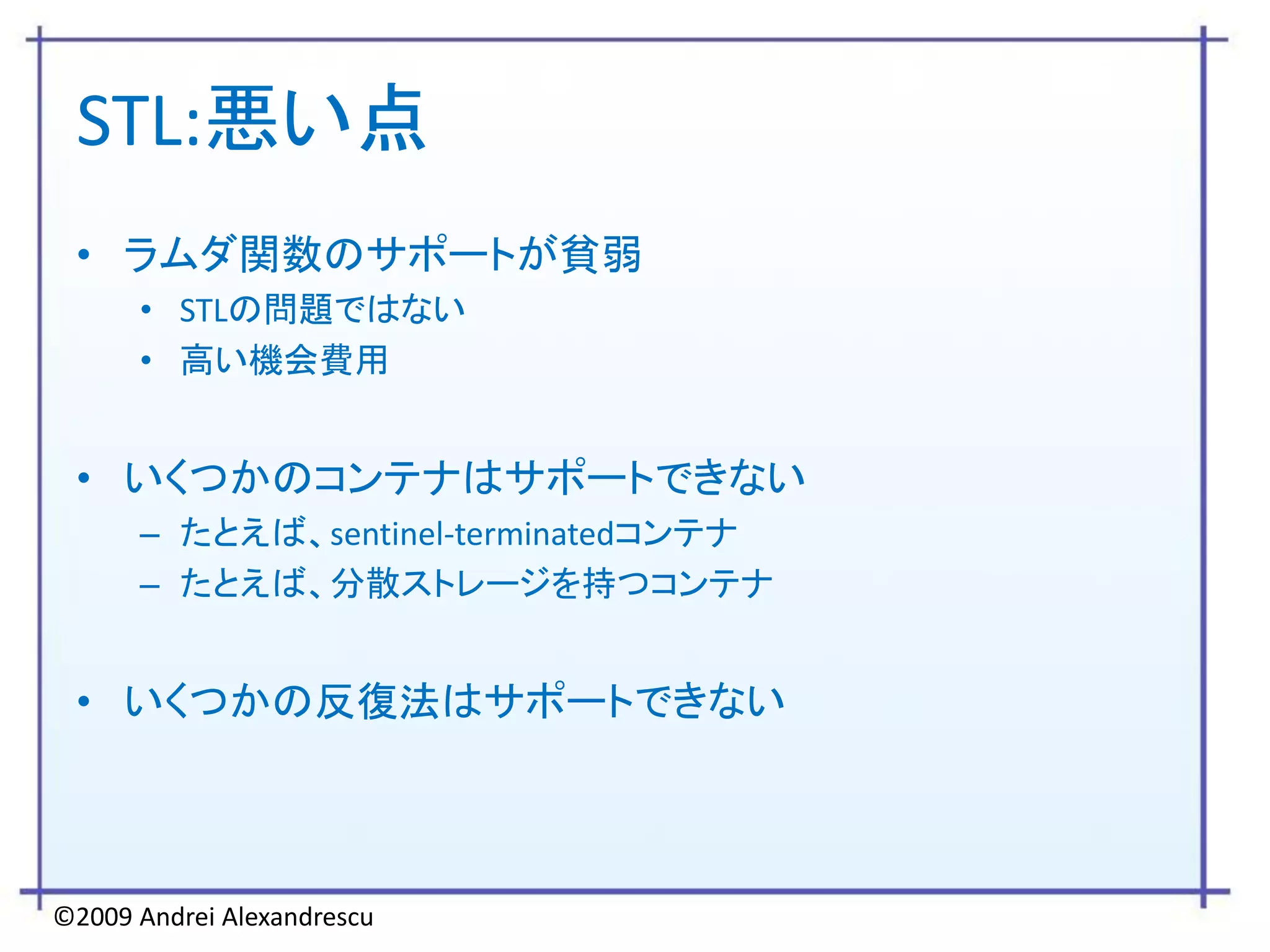 STL:悪い点
 • ラムダ関数のサポートが貧弱
      • STLの問題ではない
      • 高い機会費用


 • いくつかのコンテナはサポートできない
      – たとえば、sentinel-terminatedコンテナ
      – たとえば、分散ストレージを持つコンテナ


 • いくつかの反復法はサポートできない



©2009 Andrei Alexandrescu
 