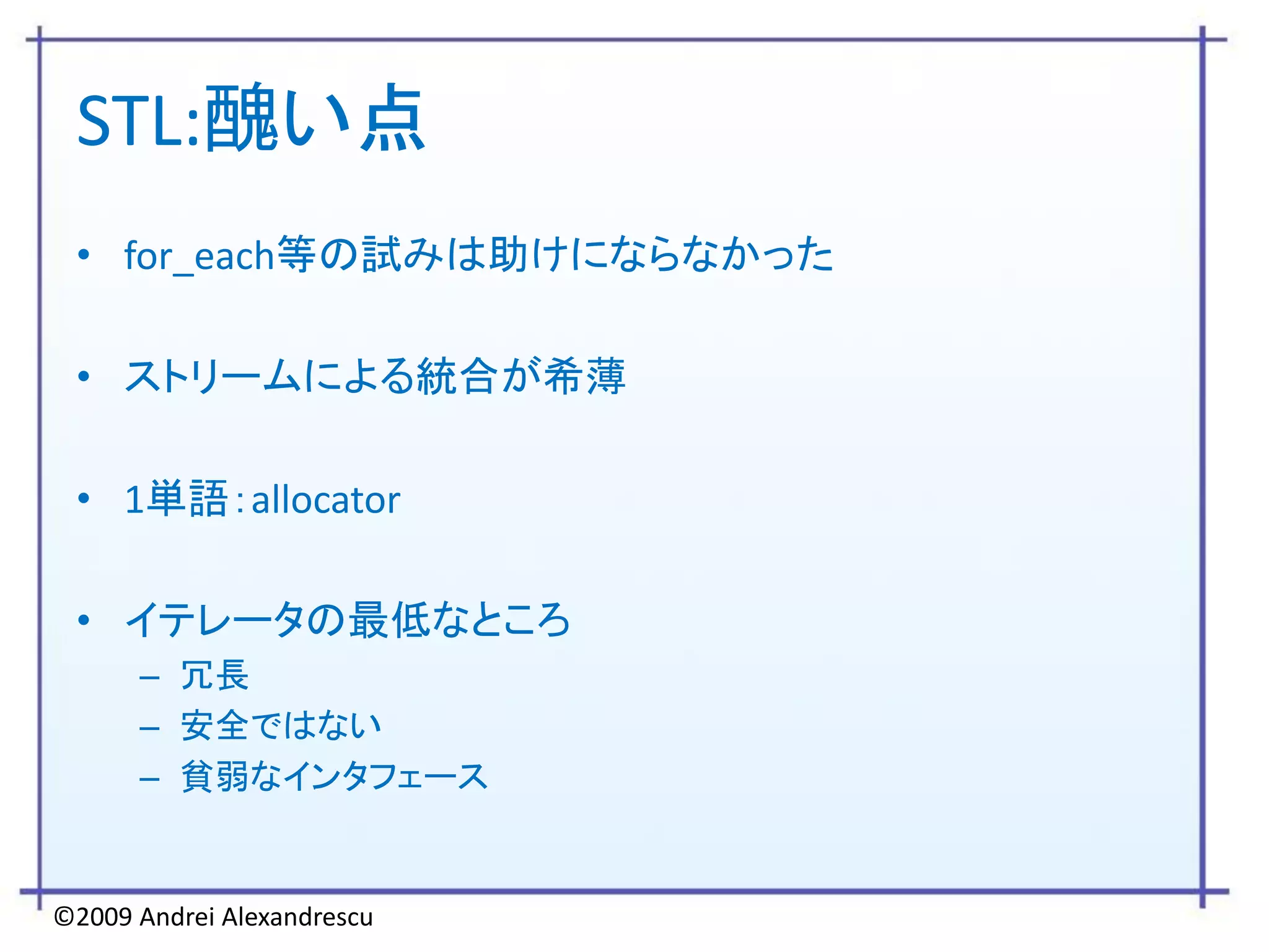 STL:醜い点
 • for_each等の試みは助けにならなかった

 • ストリームによる統合が希薄

 • 1単語：allocator

 • イテレータの最低なところ
      – 冗長
      – 安全ではない
      – 貧弱なインタフェース


©2009 Andrei Alexandrescu
 