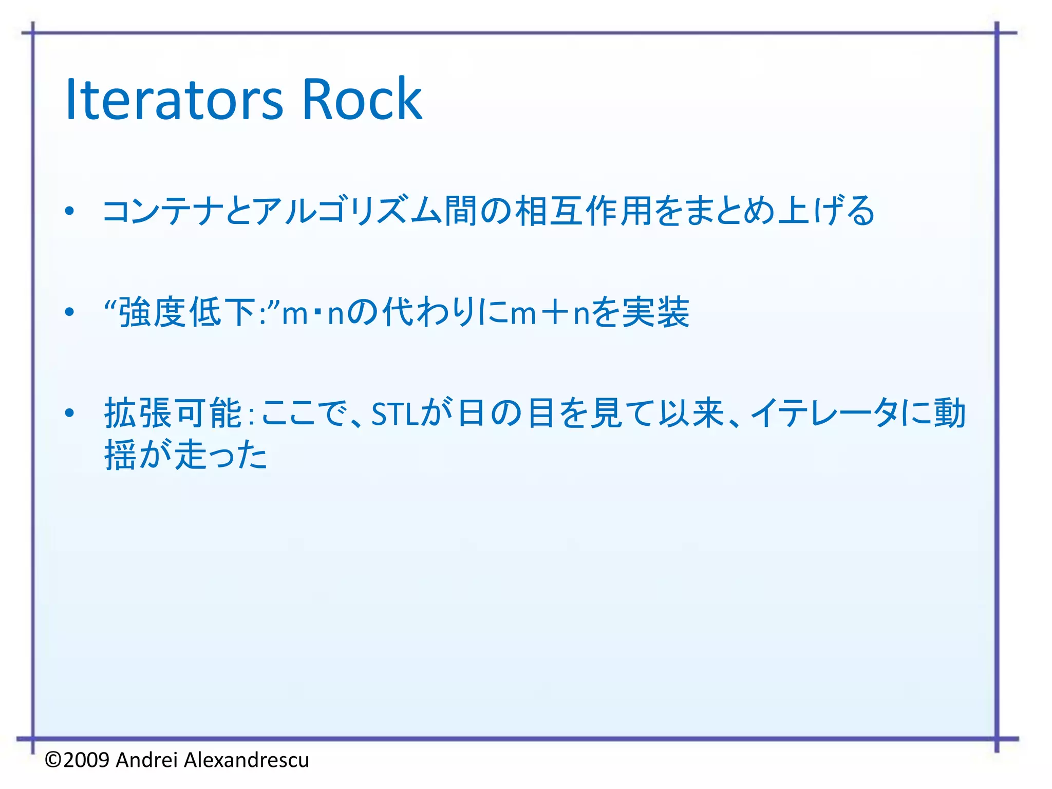 Iterators Rock
 • コンテナとアルゴリズム間の相互作用をまとめ上げる

 • “強度低下:”m・nの代わりにm＋nを実装

 • 拡張可能：ここで、STLが日の目を見て以来、イテレータに動
   揺が走った




©2009 Andrei Alexandrescu
 