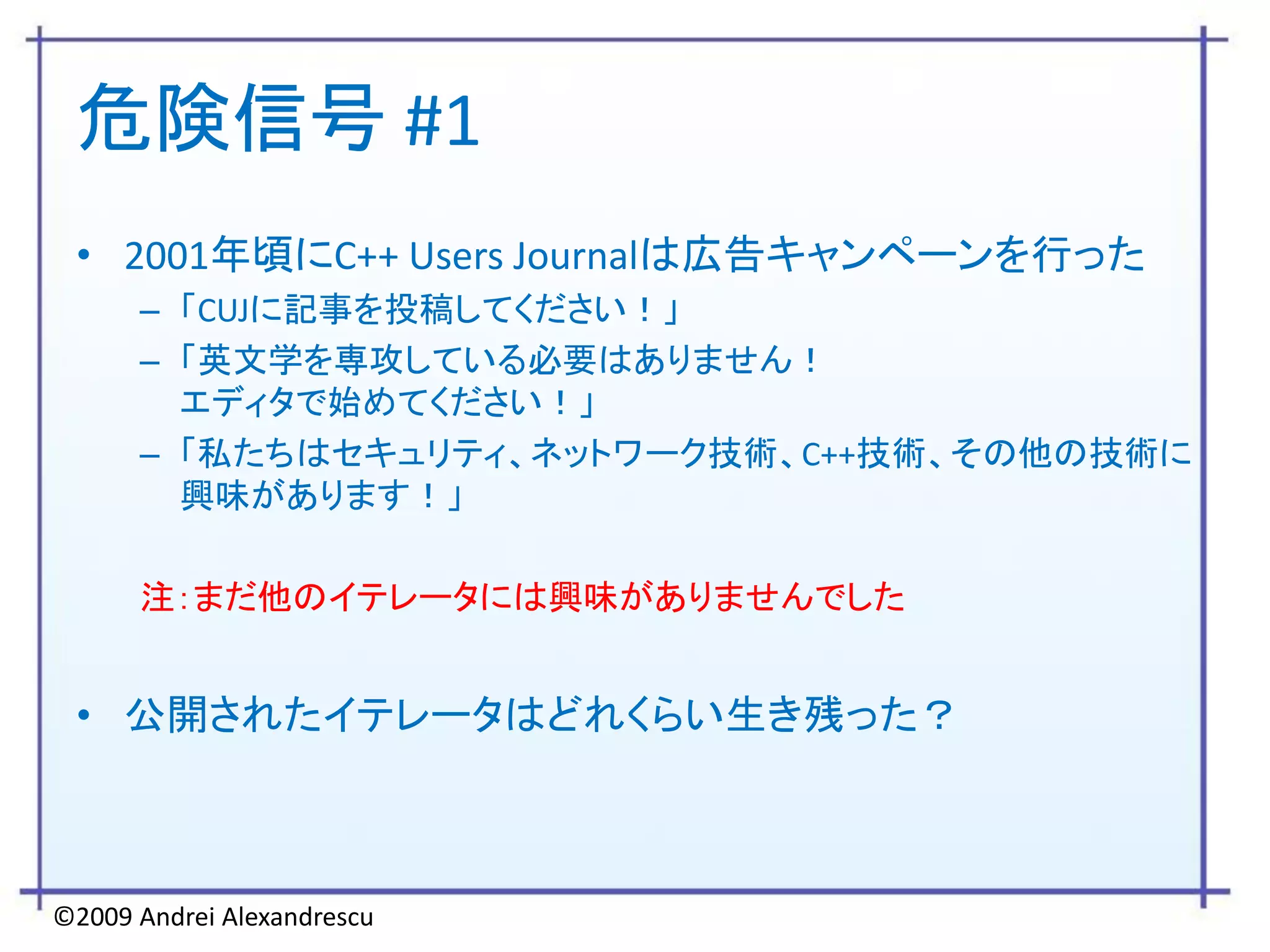 危険信号 #1
 • 2001年頃にC++ Users Journalは広告キャンペーンを行った
      – 「CUJに記事を投稿してください！」
      – 「英文学を専攻している必要はありません！
        エディタで始めてください！」
      – 「私たちはセキュリティ、ネットワーク技術、C++技術、その他の技術に
        興味があります！」

      注：まだ他のイテレータには興味がありませんでした


 • 公開されたイテレータはどれくらい生き残った？



©2009 Andrei Alexandrescu
 