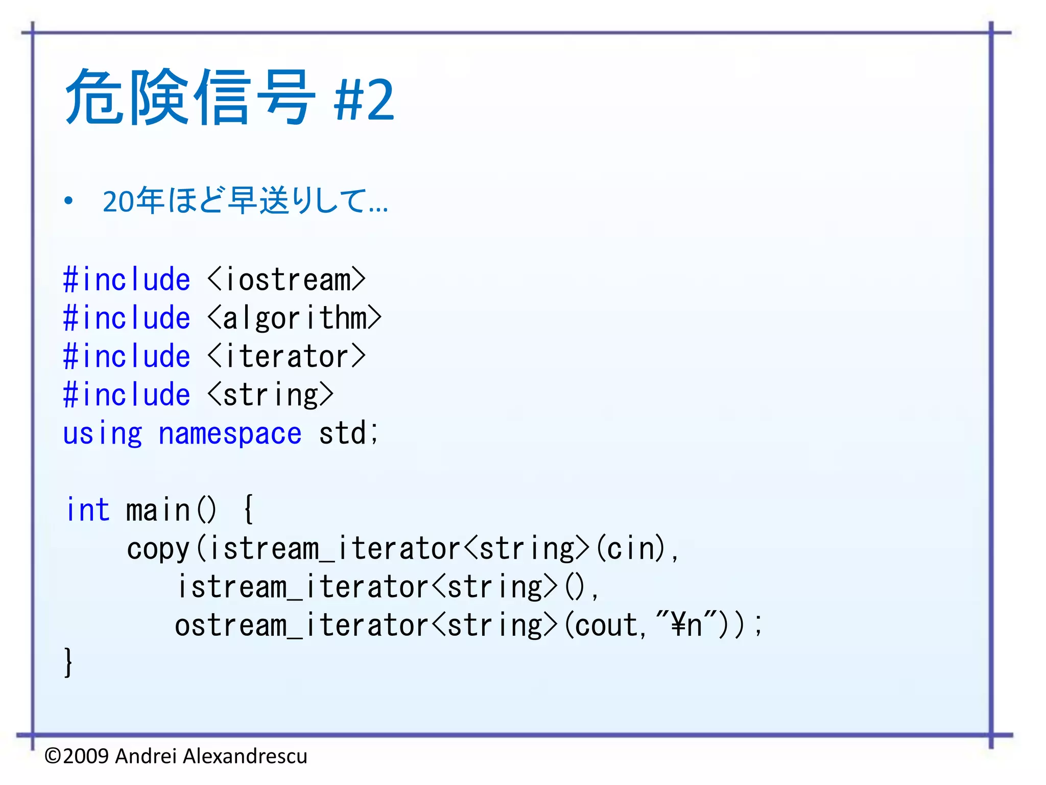 危険信号 #2
 • 20年ほど早送りして…

 #include <iostream>
 #include <algorithm>
 #include <iterator>
 #include <string>
 using namespace std;

 int main() {
     copy(istream_iterator<string>(cin),
        istream_iterator<string>(),
        ostream_iterator<string>(cout,"¥n"));
 }

©2009 Andrei Alexandrescu
 