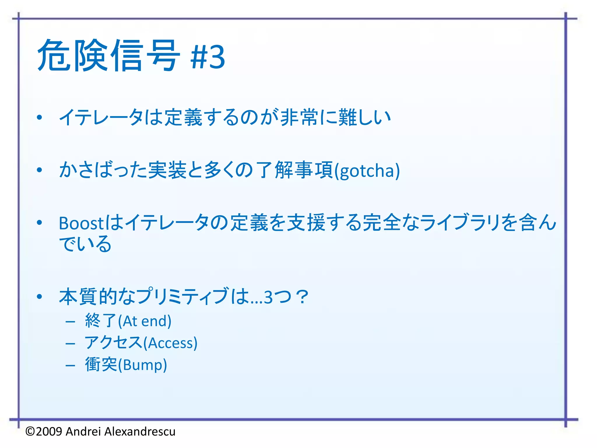 危険信号 #3
 • イテレータは定義するのが非常に難しい

 • かさばった実装と多くの了解事項(gotcha)

 • Boostはイテレータの定義を支援する完全なライブラリを含ん
   でいる

 • 本質的なプリミティブは…3つ？
      – 終了(At end)
      – アクセス(Access)
      – 衝突(Bump)


©2009 Andrei Alexandrescu
 