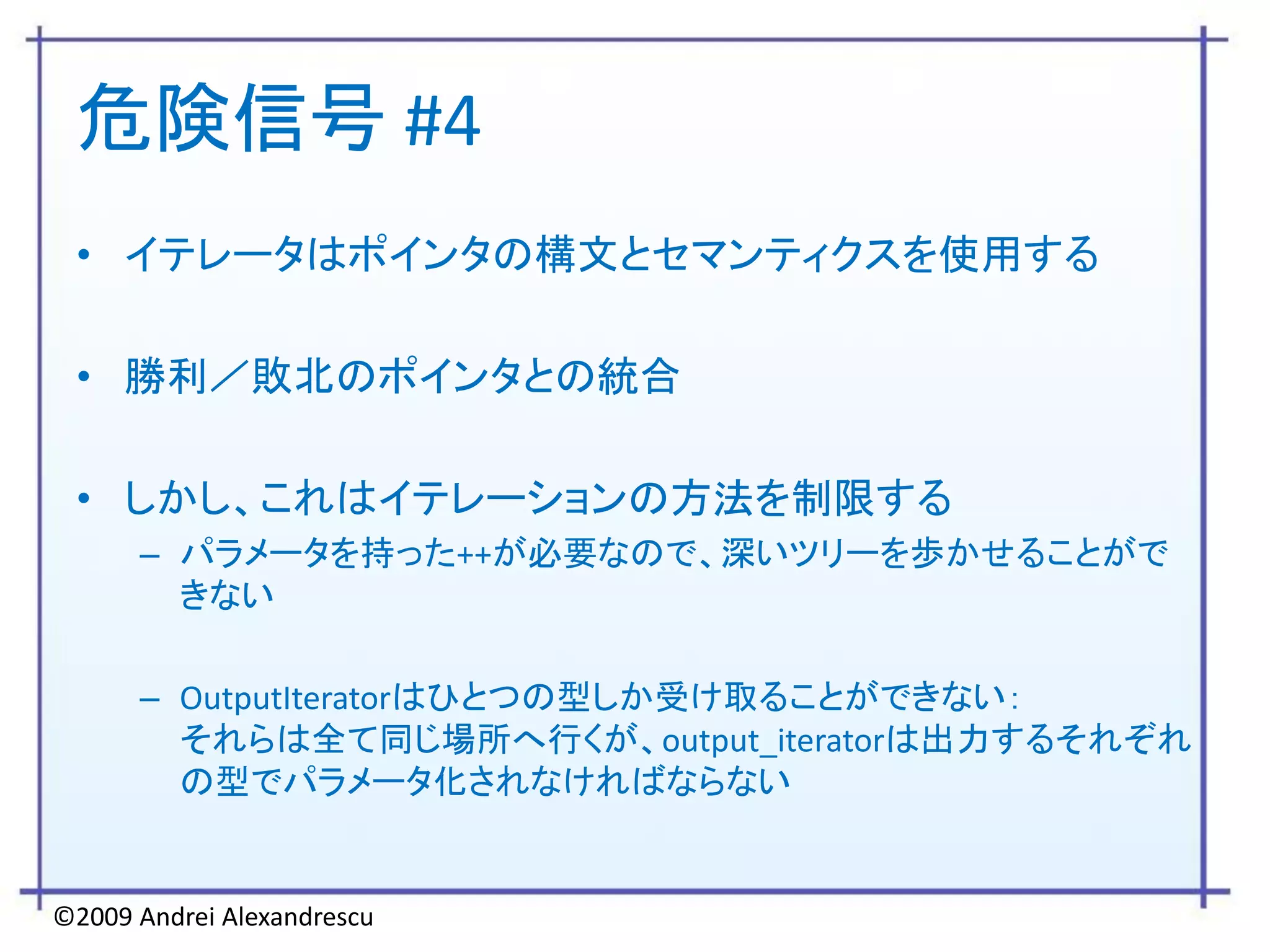 危険信号 #4
 • イテレータはポインタの構文とセマンティクスを使用する

 • 勝利／敗北のポインタとの統合

 • しかし、これはイテレーションの方法を制限する
      – パラメータを持った++が必要なので、深いツリーを歩かせることがで
        きない

      – OutputIteratorはひとつの型しか受け取ることができない：
        それらは全て同じ場所へ行くが、output_iteratorは出力するそれぞれ
        の型でパラメータ化されなければならない


©2009 Andrei Alexandrescu
 