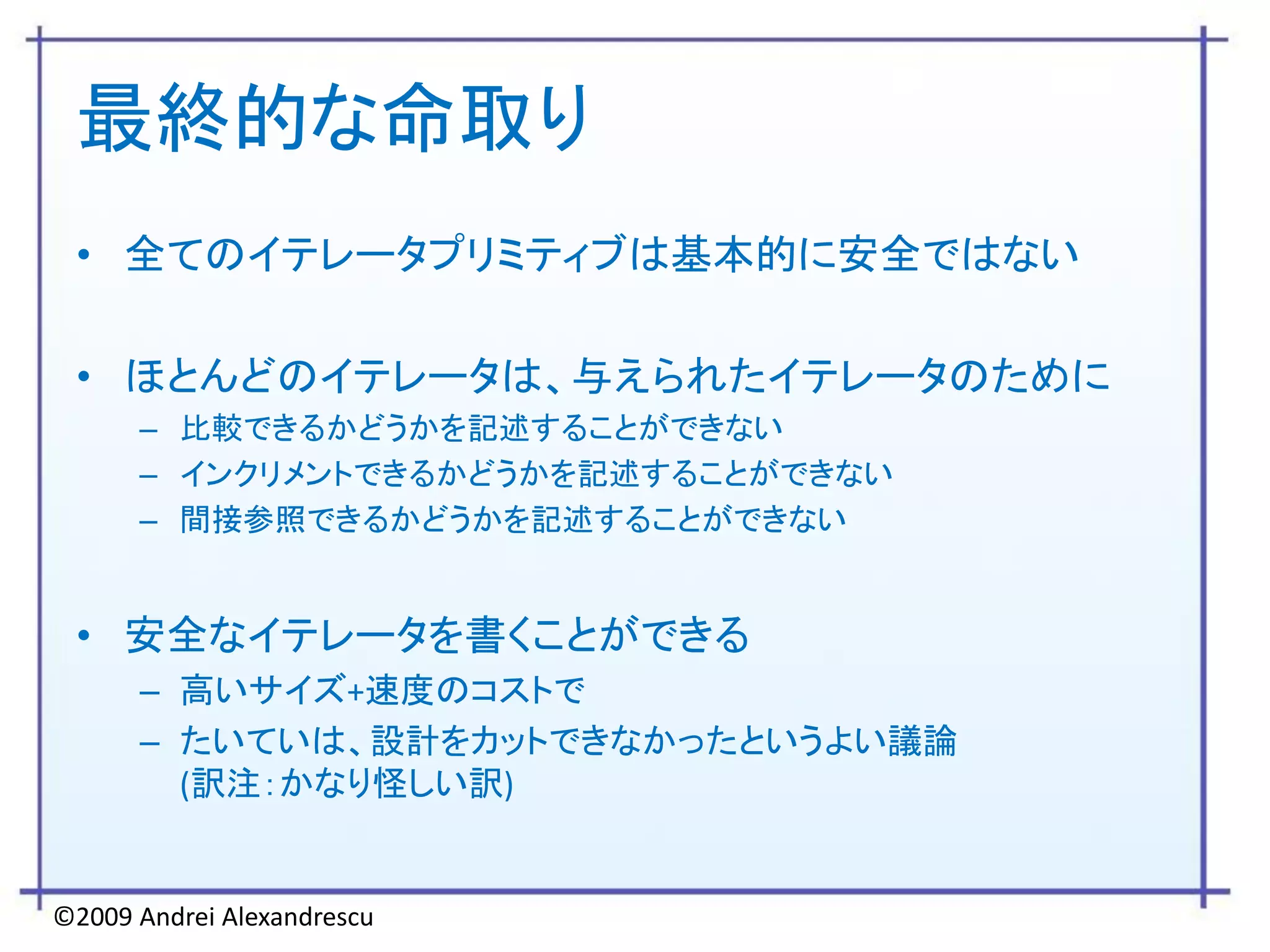 最終的な命取り
 • 全てのイテレータプリミティブは基本的に安全ではない

 • ほとんどのイテレータは、与えられたイテレータのために
      – 比較できるかどうかを記述することができない
      – インクリメントできるかどうかを記述することができない
      – 間接参照できるかどうかを記述することができない


 • 安全なイテレータを書くことができる
      – 高いサイズ+速度のコストで
      – たいていは、設計をカットできなかったというよい議論
        (訳注：かなり怪しい訳)


©2009 Andrei Alexandrescu
 