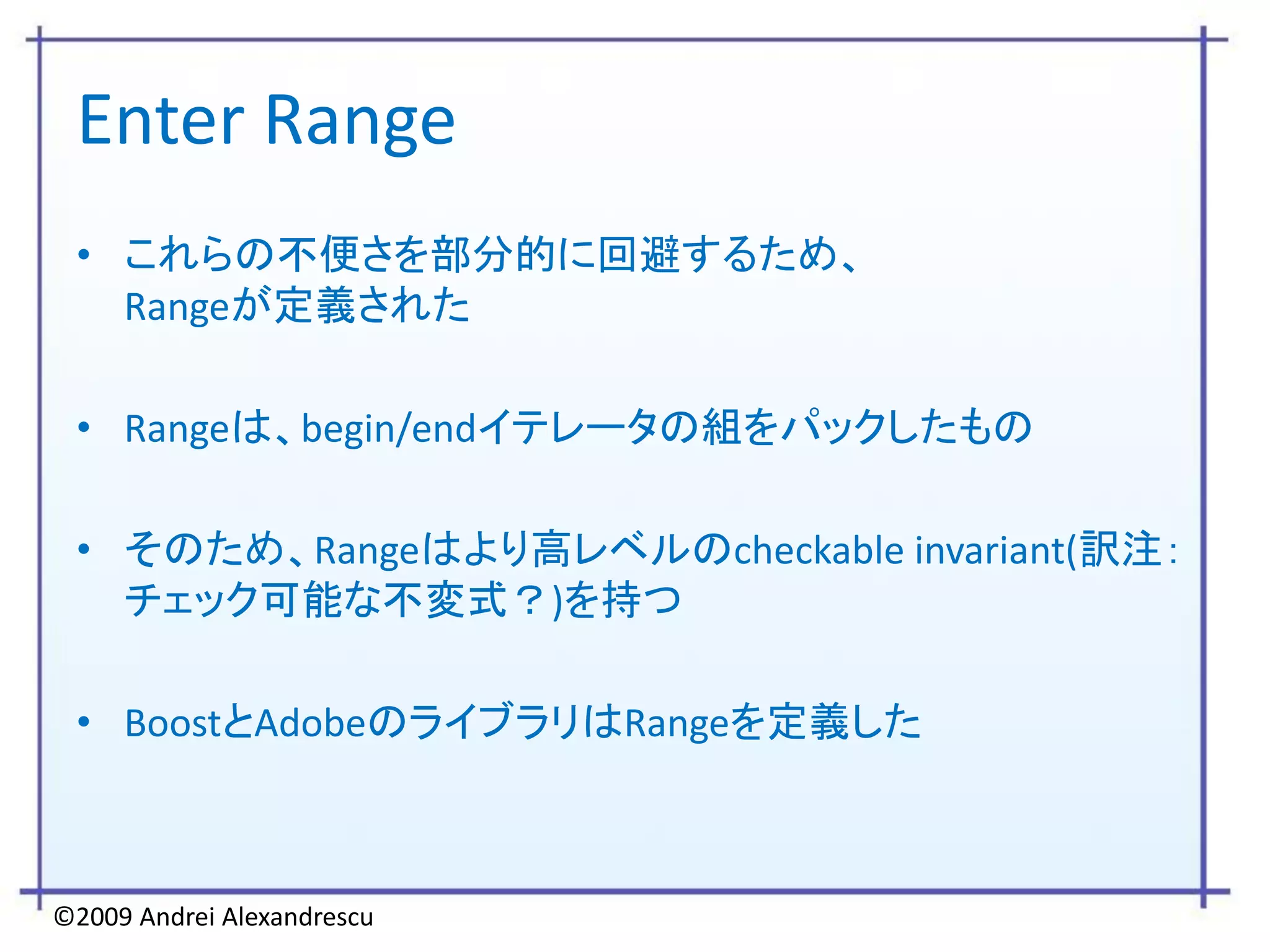 Enter Range
 • これらの不便さを部分的に回避するため、
   Rangeが定義された

 • Rangeは、begin/endイテレータの組をパックしたもの

 • そのため、Rangeはより高レベルのcheckable invariant(訳注：
   チェック可能な不変式？)を持つ

 • BoostとAdobeのライブラリはRangeを定義した



©2009 Andrei Alexandrescu
 