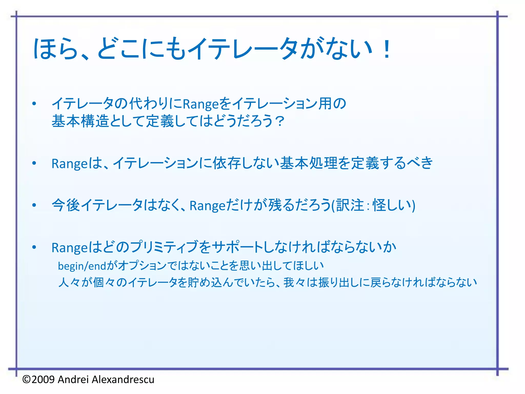 ほら、どこにもイテレータがない！
 • イテレータの代わりにRangeをイテレーション用の
   基本構造として定義してはどうだろう？

 • Rangeは、イテレーションに依存しない基本処理を定義するべき

 • 今後イテレータはなく、Rangeだけが残るだろう(訳注：怪しい)

 • Rangeはどのプリミティブをサポートしなければならないか
      begin/endがオプションではないことを思い出してほしい
      人々が個々のイテレータを貯め込んでいたら、我々は振り出しに戻らなければならない




©2009 Andrei Alexandrescu
 