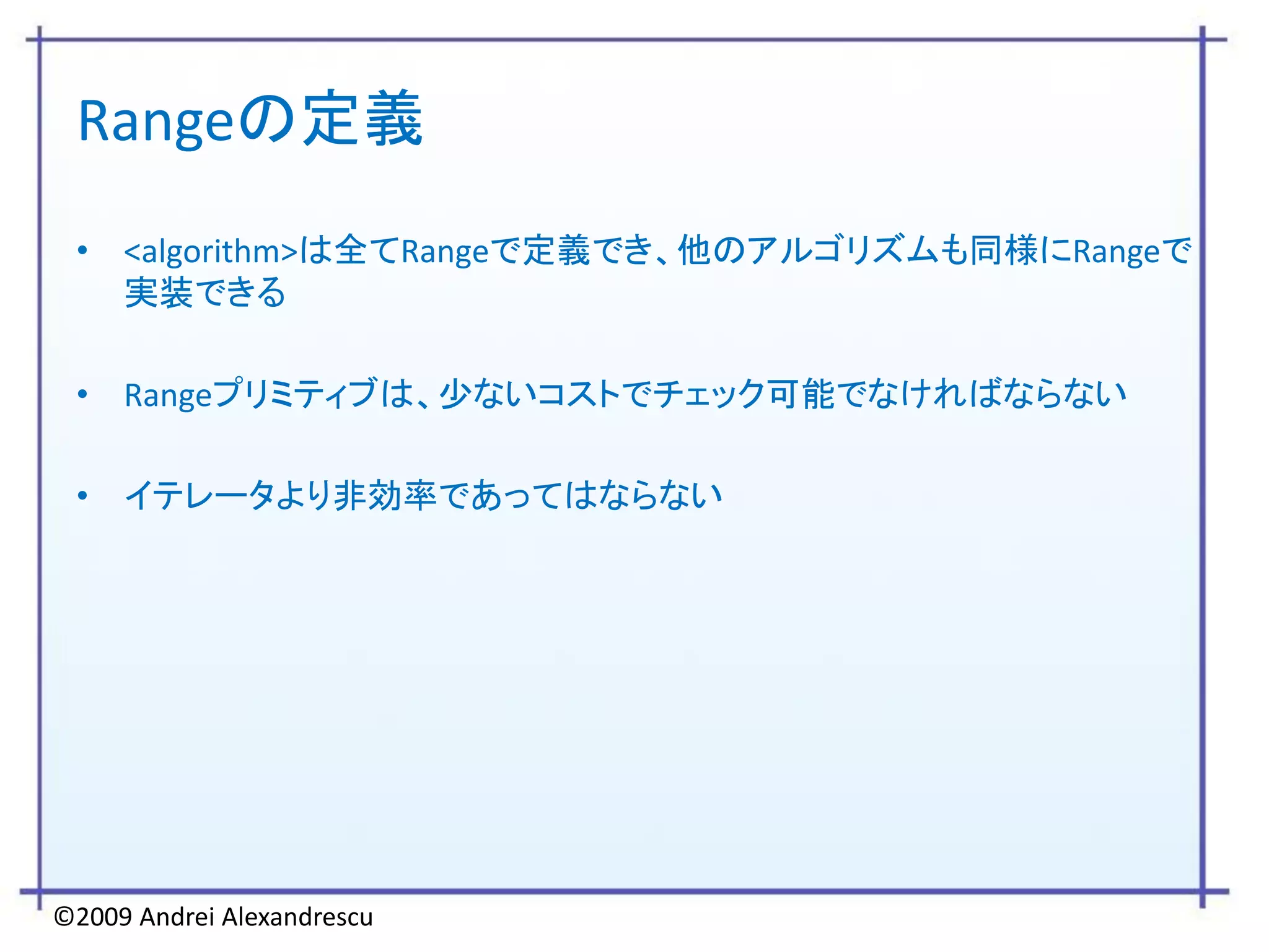 Rangeの定義
 • <algorithm>は全てRangeで定義でき、他のアルゴリズムも同様にRangeで
   実装できる

 • Rangeプリミティブは、少ないコストでチェック可能でなければならない

 • イテレータより非効率であってはならない




©2009 Andrei Alexandrescu
 