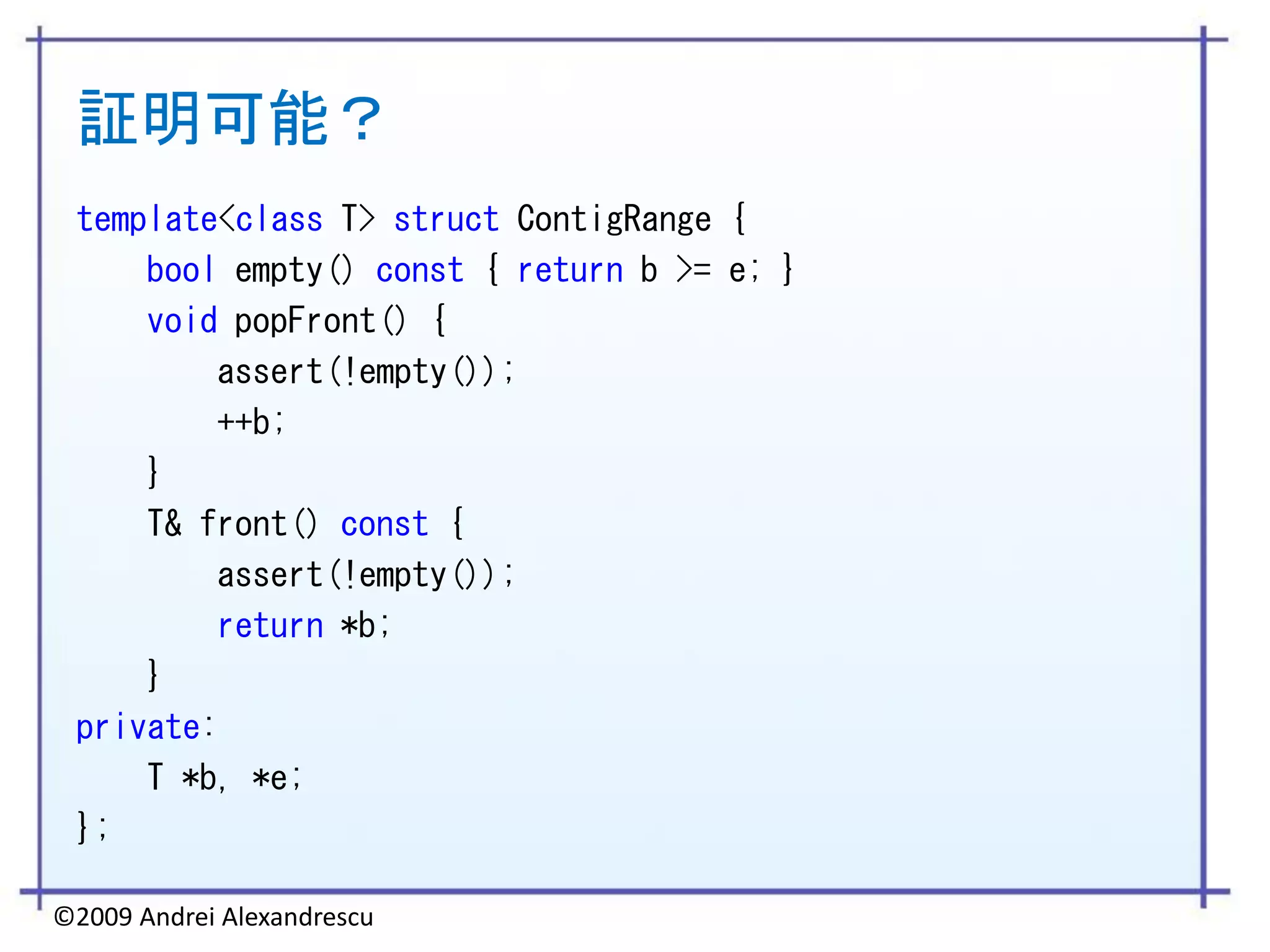 証明可能？
 template<class T> struct ContigRange {
     bool empty() const { return b >= e; }
     void popFront() {
         assert(!empty());
         ++b;
     }
     T& front() const {
         assert(!empty());
         return *b;
     }
 private:
     T *b, *e;
 };

©2009 Andrei Alexandrescu
 