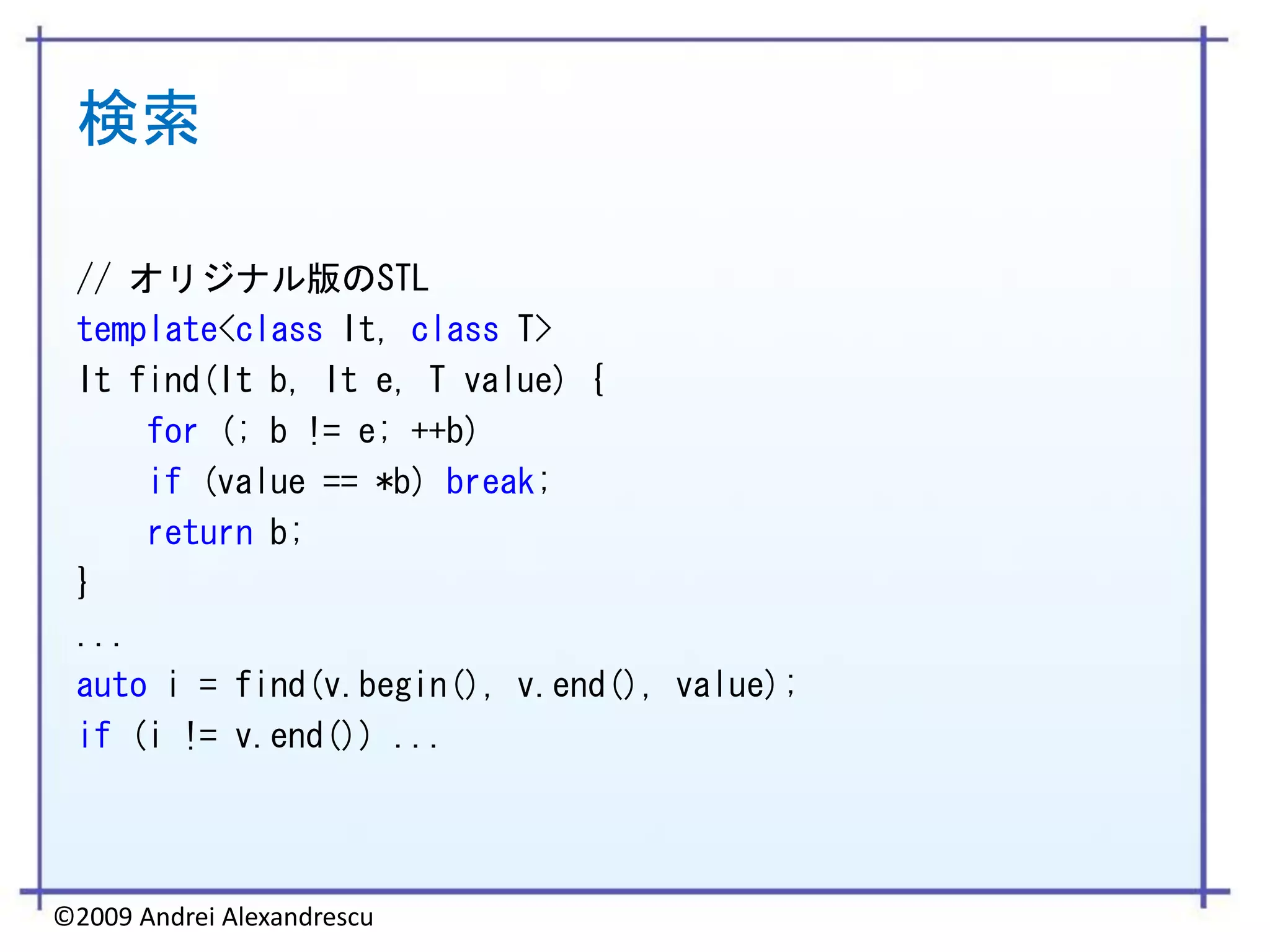 検索

 // オリジナル版のSTL
 template<class It, class T>
 It find(It b, It e, T value) {
     for (; b != e; ++b)
     if (value == *b) break;
     return b;
 }
 ...
 auto i = find(v.begin(), v.end(), value);
 if (i != v.end()) ...




©2009 Andrei Alexandrescu
 