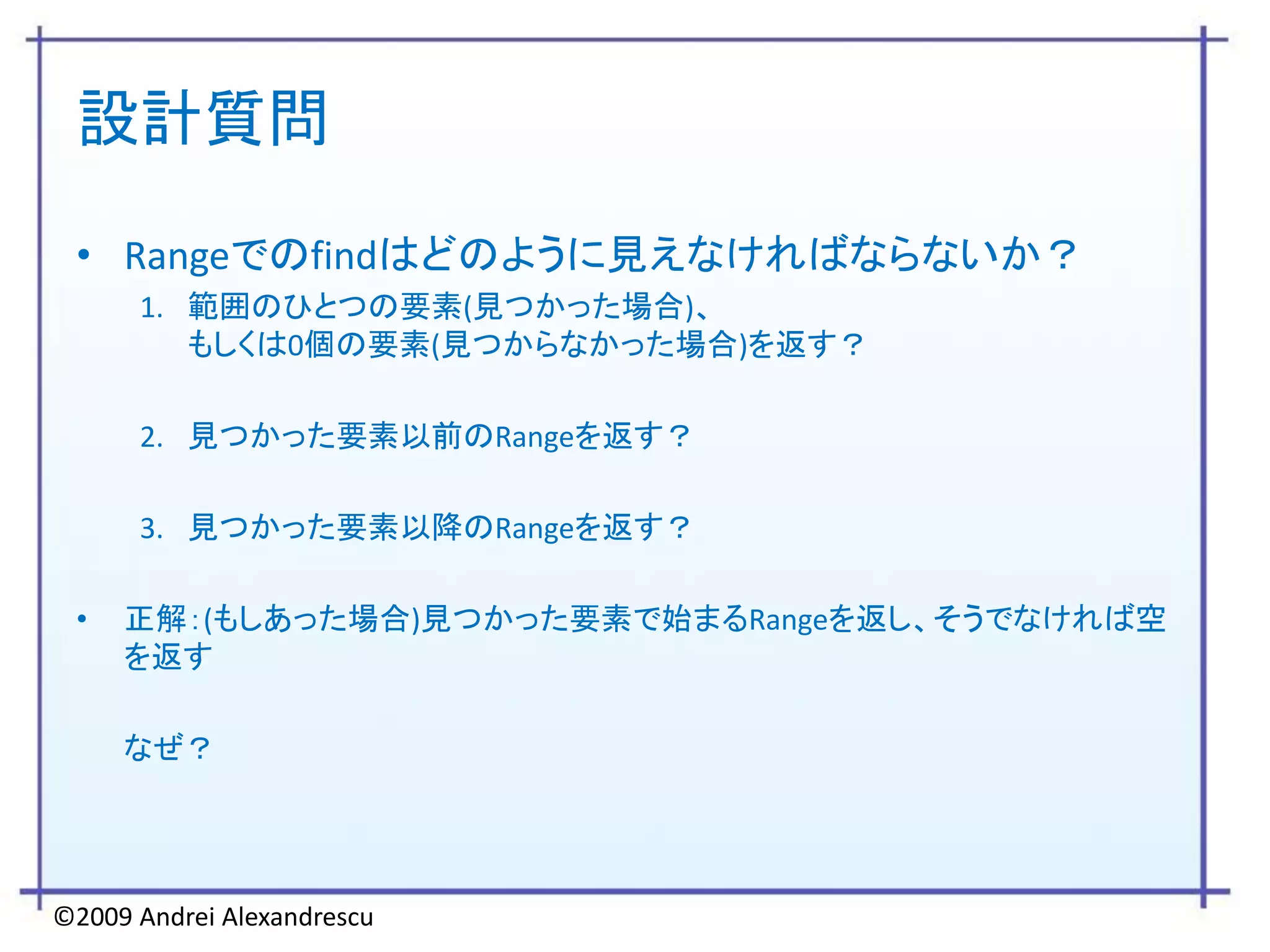 設計質問

 • Rangeでのfindはどのように見えなければならないか？
      1. 範囲のひとつの要素(見つかった場合)、
         もしくは0個の要素(見つからなかった場合)を返す？

      2. 見つかった要素以前のRangeを返す？

      3. 見つかった要素以降のRangeを返す？

 •   正解：(もしあった場合)見つかった要素で始まるRangeを返し、そうでなければ空
     を返す

     なぜ？




©2009 Andrei Alexandrescu
 