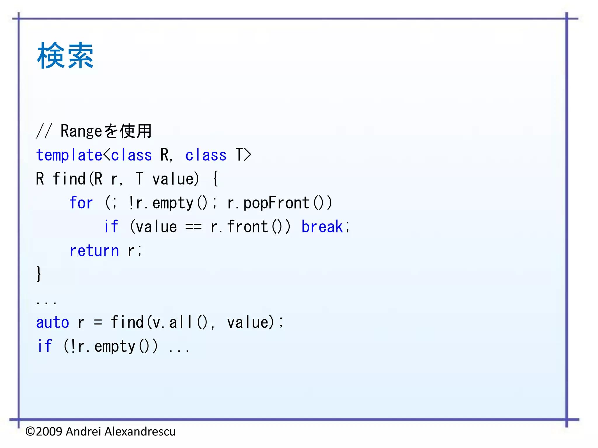 検索

 // Rangeを使用
 template<class R, class T>
 R find(R r, T value) {
     for (; !r.empty(); r.popFront())
         if (value == r.front()) break;
     return r;
 }
 ...
 auto r = find(v.all(), value);
 if (!r.empty()) ...




©2009 Andrei Alexandrescu
 