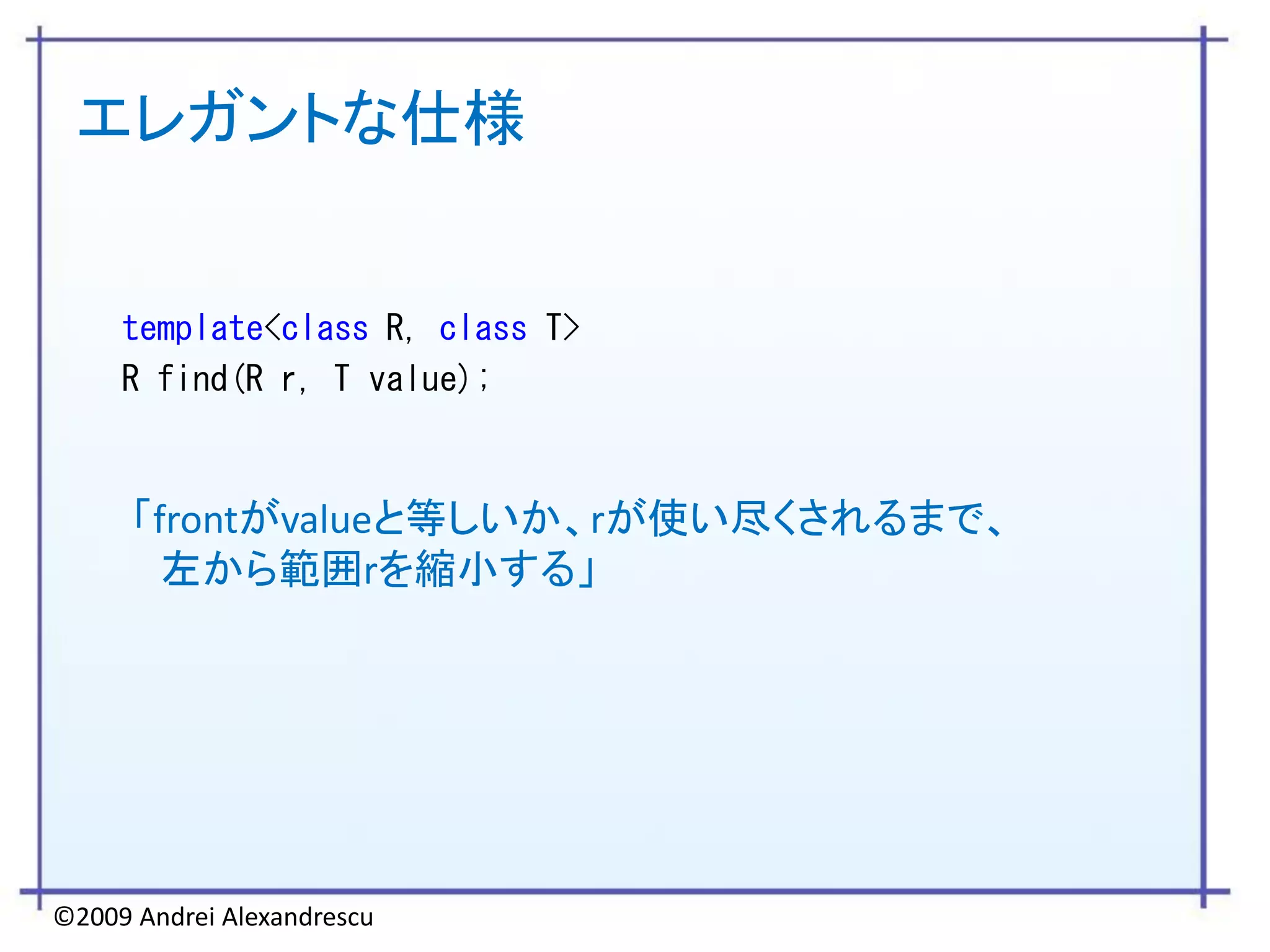 エレガントな仕様


     template<class R, class T>
     R find(R r, T value);



      「frontがvalueと等しいか、rが使い尽くされるまで、
        左から範囲rを縮小する」




©2009 Andrei Alexandrescu
 