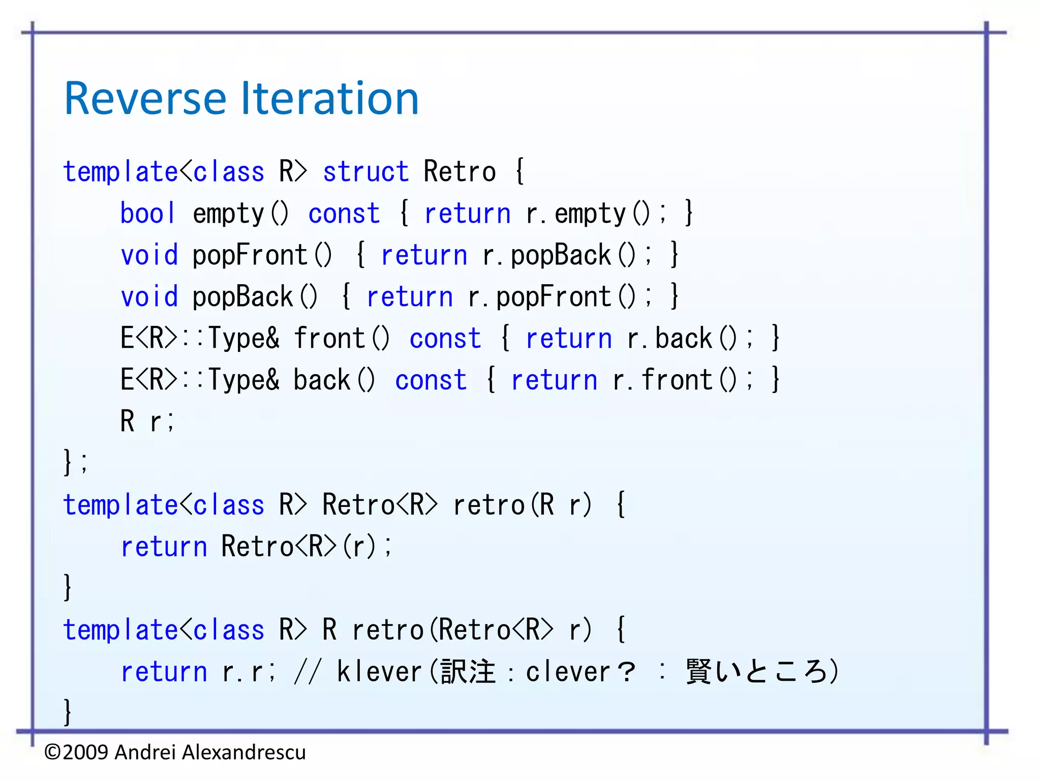 Reverse Iteration
 template<class R> struct Retro {
     bool empty() const { return r.empty(); }
     void popFront() { return r.popBack(); }
     void popBack() { return r.popFront(); }
     E<R>::Type& front() const { return r.back(); }
     E<R>::Type& back() const { return r.front(); }
     R r;
 };
 template<class R> Retro<R> retro(R r) {
     return Retro<R>(r);
 }
 template<class R> R retro(Retro<R> r) {
     return r.r; // klever(訳注：clever？ : 賢いところ)
 }
©2009 Andrei Alexandrescu
 