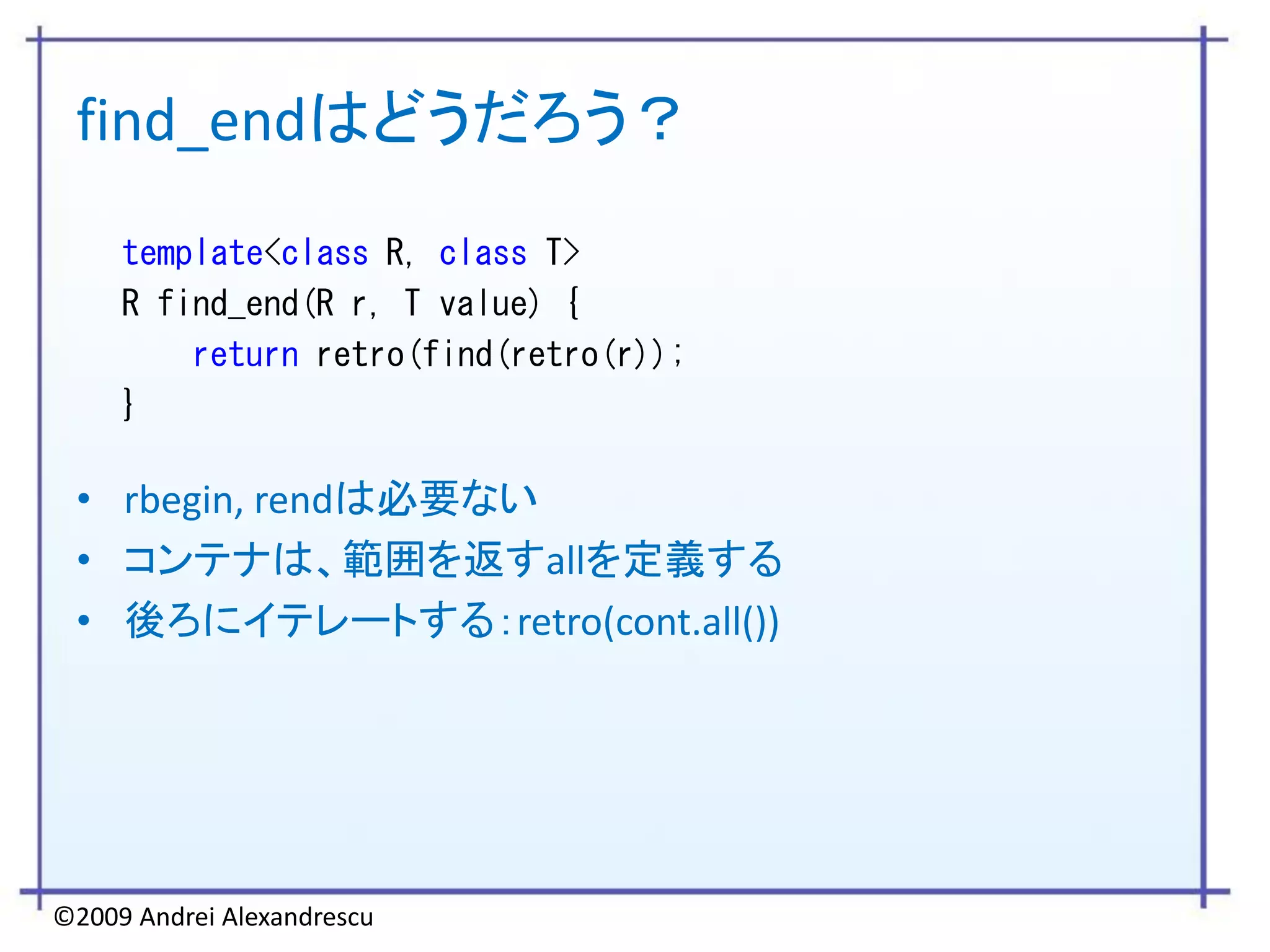 find_endはどうだろう？
     template<class R, class T>
     R find_end(R r, T value) {
         return retro(find(retro(r));
     }

 • rbegin, rendは必要ない
 • コンテナは、範囲を返すallを定義する
 • 後ろにイテレートする：retro(cont.all())




©2009 Andrei Alexandrescu
 
