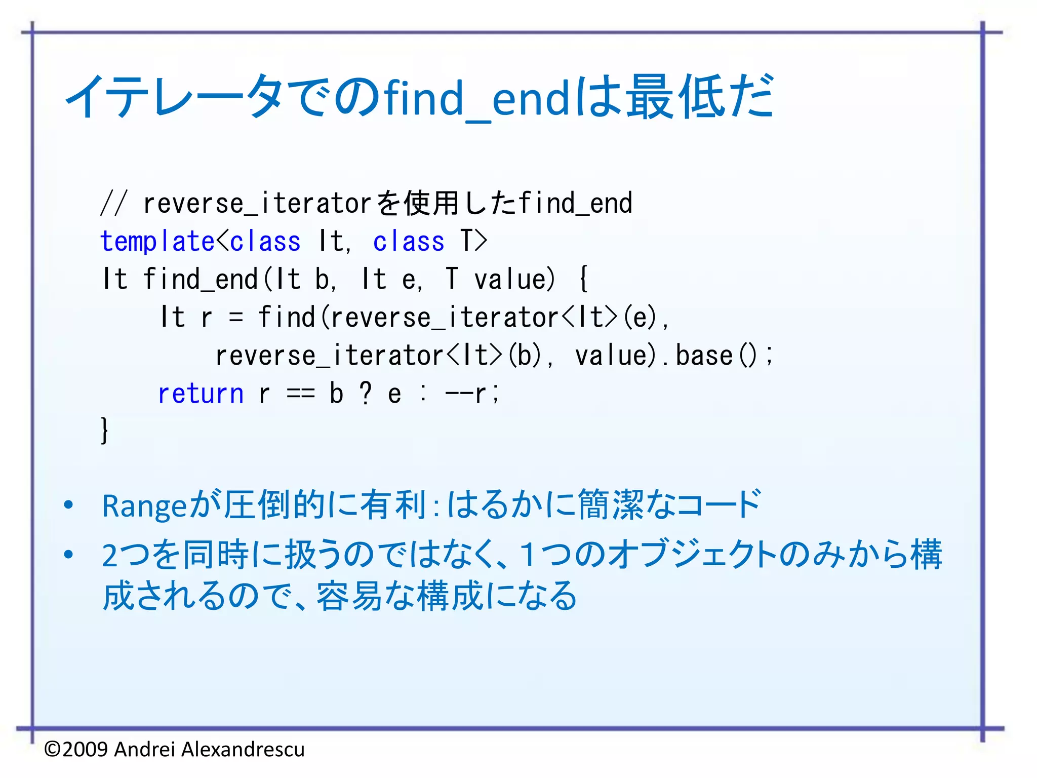イテレータでのfind_endは最低だ
     // reverse_iteratorを使用したfind_end
     template<class It, class T>
     It find_end(It b, It e, T value) {
         It r = find(reverse_iterator<It>(e),
             reverse_iterator<It>(b), value).base();
         return r == b ? e : --r;
     }

 • Rangeが圧倒的に有利：はるかに簡潔なコード
 • 2つを同時に扱うのではなく、１つのオブジェクトのみから構
   成されるので、容易な構成になる



©2009 Andrei Alexandrescu
 