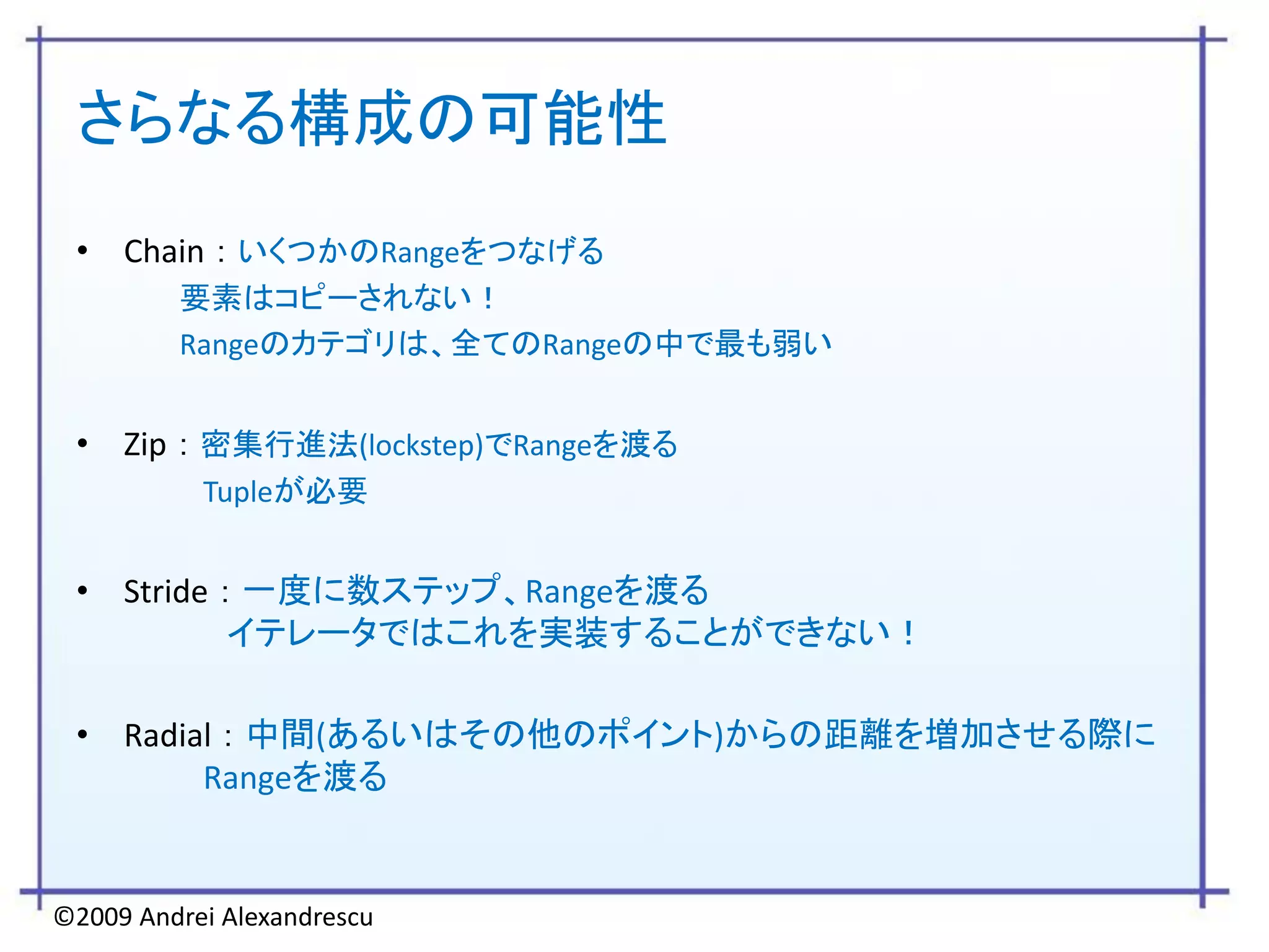 さらなる構成の可能性
 • Chain ： いくつかのRangeをつなげる
         要素はコピーされない！
         Rangeのカテゴリは、全てのRangeの中で最も弱い


 • Zip ： 密集行進法(lockstep)でRangeを渡る
           Tupleが必要


 • Stride ： 一度に数ステップ、Rangeを渡る
           イテレータではこれを実装することができない！

 • Radial ： 中間(あるいはその他のポイント)からの距離を増加させる際に
        Rangeを渡る


©2009 Andrei Alexandrescu
 