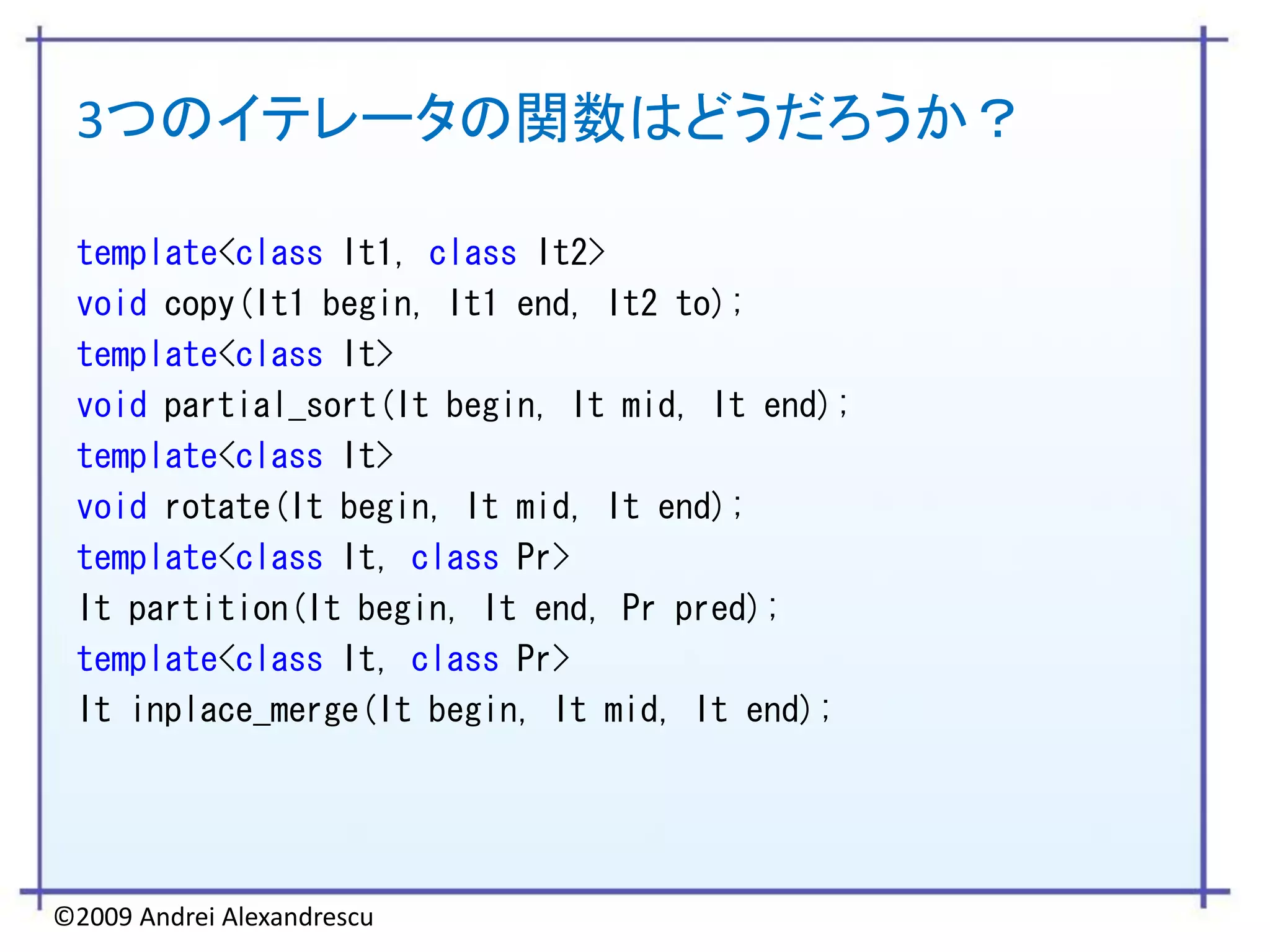 3つのイテレータの関数はどうだろうか？

 template<class It1, class It2>
 void copy(It1 begin, It1 end, It2 to);
 template<class It>
 void partial_sort(It begin, It mid, It end);
 template<class It>
 void rotate(It begin, It mid, It end);
 template<class It, class Pr>
 It partition(It begin, It end, Pr pred);
 template<class It, class Pr>
 It inplace_merge(It begin, It mid, It end);




©2009 Andrei Alexandrescu
 