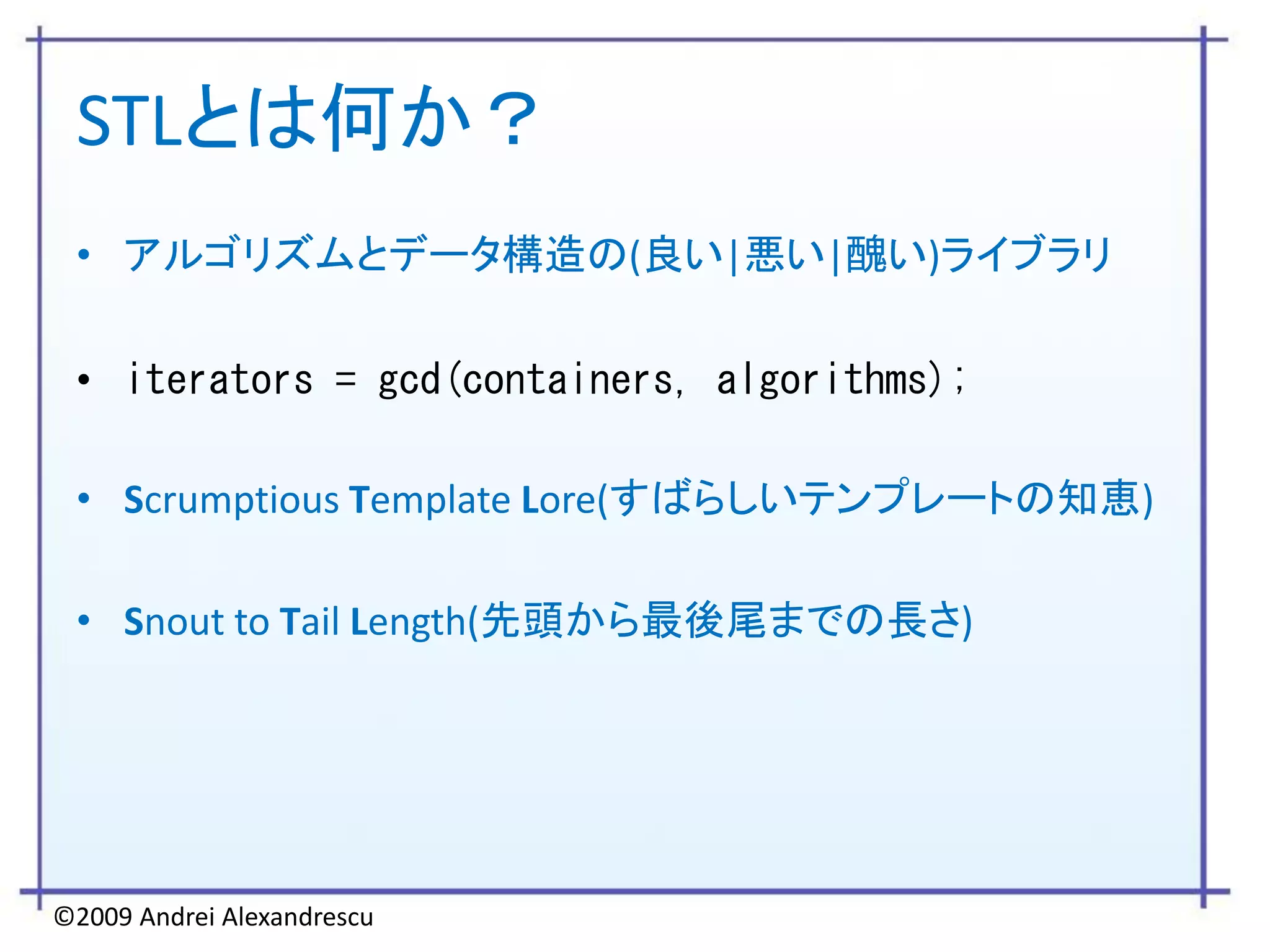 STLとは何か？
 • アルゴリズムとデータ構造の(良い|悪い|醜い)ライブラリ

 • iterators = gcd(containers, algorithms);

 • Scrumptious Template Lore(すばらしいテンプレートの知恵)

 • Snout to Tail Length(先頭から最後尾までの長さ)




©2009 Andrei Alexandrescu
 