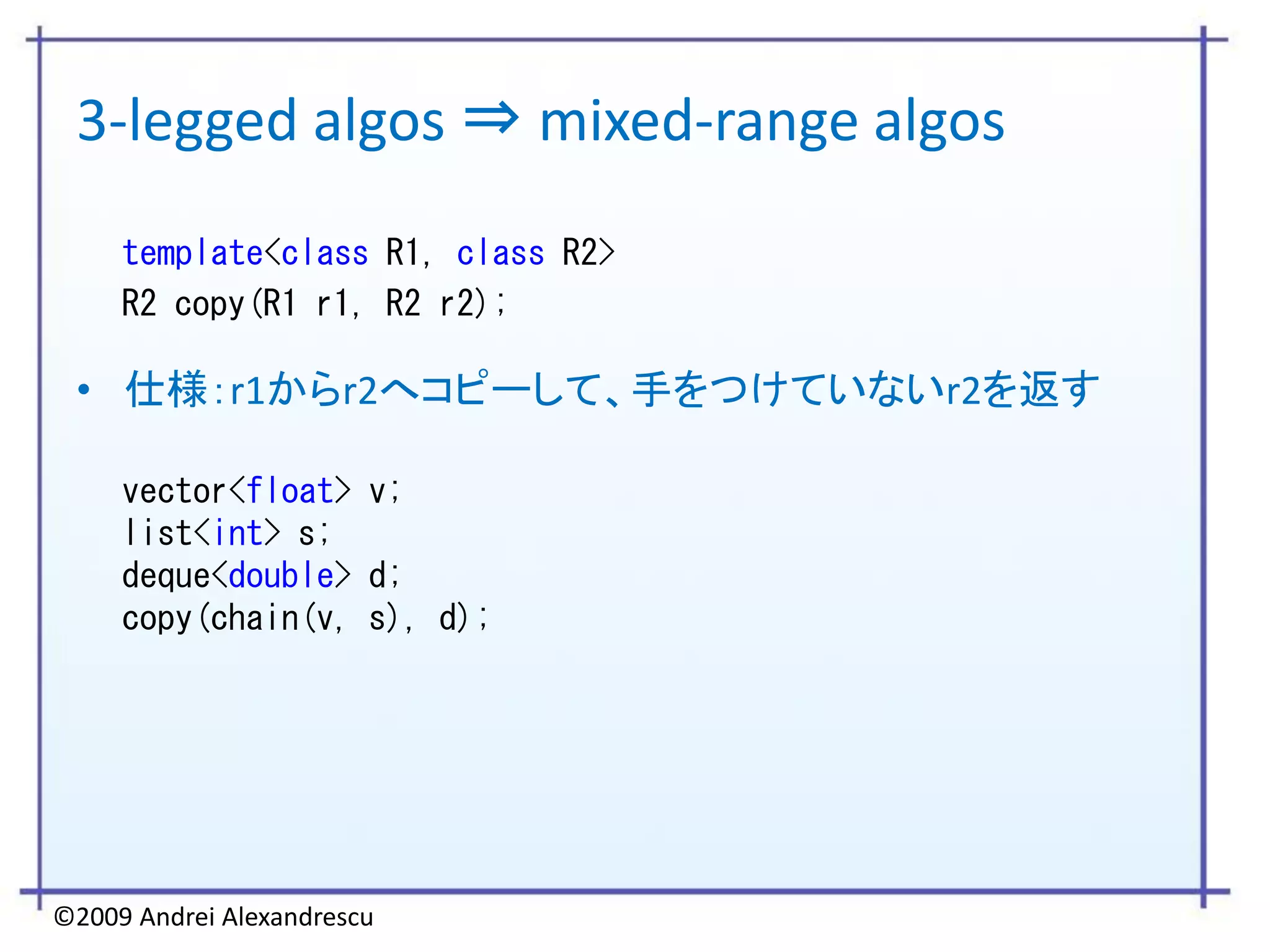 3-legged algos ⇒ mixed-range algos
     template<class R1, class R2>
     R2 copy(R1 r1, R2 r2);

 • 仕様：r1からr2へコピーして、手をつけていないr2を返す

     vector<float> v;
     list<int> s;
     deque<double> d;
     copy(chain(v, s), d);




©2009 Andrei Alexandrescu
 