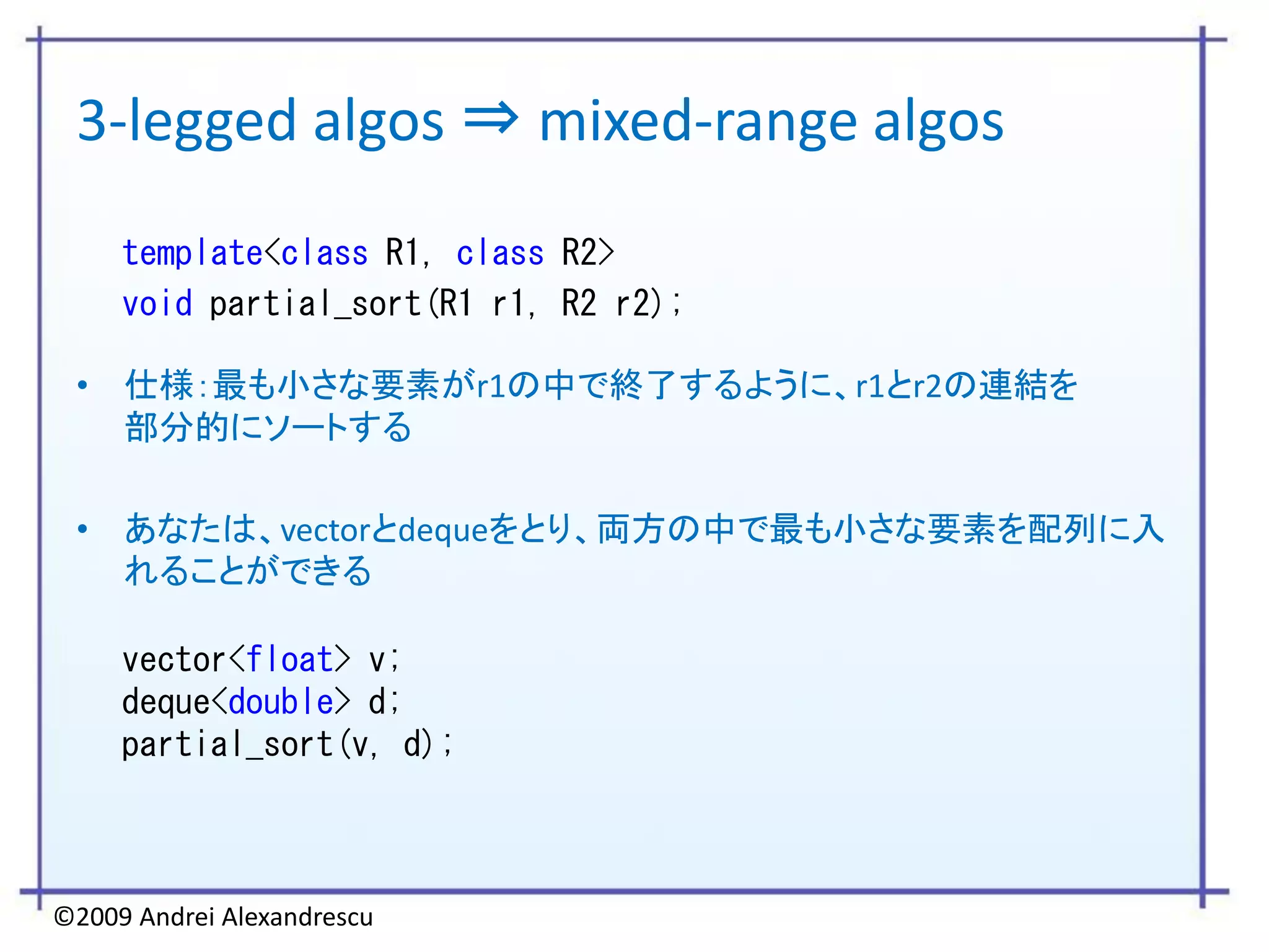 3-legged algos ⇒ mixed-range algos
     template<class R1, class R2>
     void partial_sort(R1 r1, R2 r2);

 • 仕様：最も小さな要素がr1の中で終了するように、r1とr2の連結を
   部分的にソートする

 • あなたは、vectorとdequeをとり、両方の中で最も小さな要素を配列に入
   れることができる

     vector<float> v;
     deque<double> d;
     partial_sort(v, d);



©2009 Andrei Alexandrescu
 