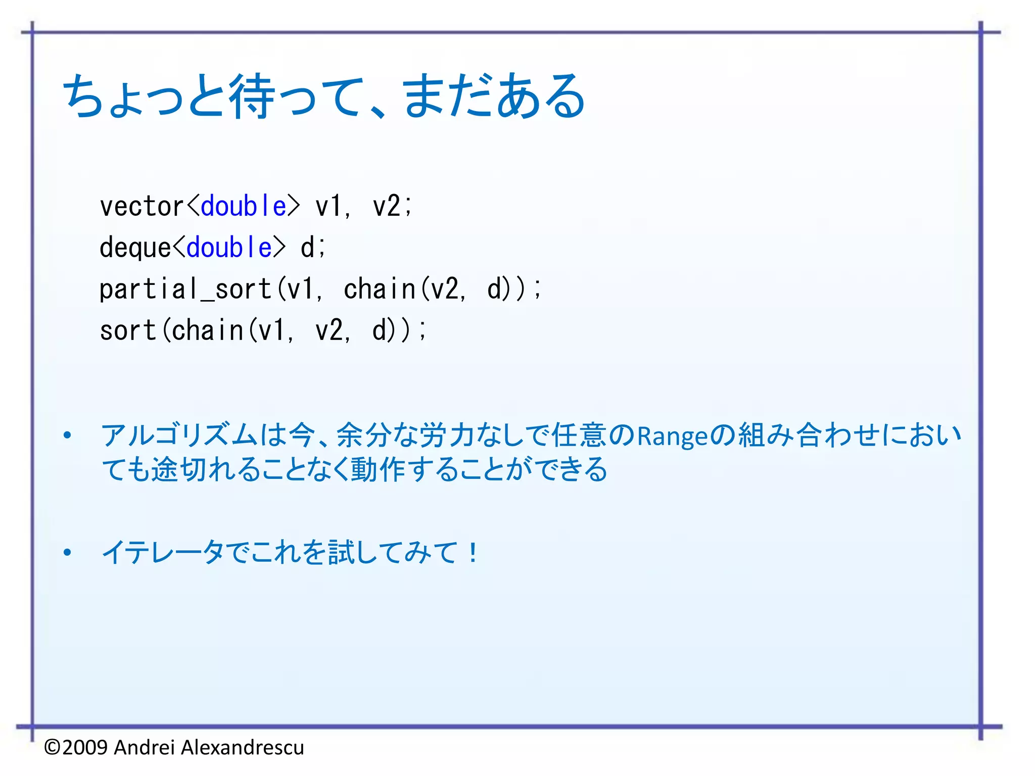 ちょっと待って、まだある
     vector<double> v1, v2;
     deque<double> d;
     partial_sort(v1, chain(v2, d));
     sort(chain(v1, v2, d));


 • アルゴリズムは今、余分な労力なしで任意のRangeの組み合わせにおい
   ても途切れることなく動作することができる

 • イテレータでこれを試してみて！




©2009 Andrei Alexandrescu
 