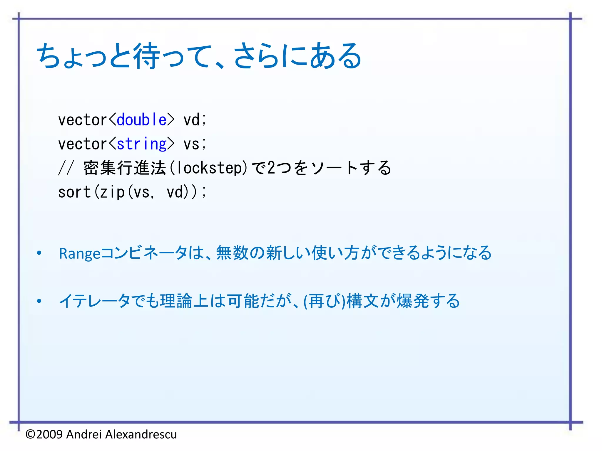 ちょっと待って、さらにある
     vector<double> vd;
     vector<string> vs;
     // 密集行進法(lockstep)で2つをソートする
     sort(zip(vs, vd));


 • Rangeコンビネータは、無数の新しい使い方ができるようになる

 • イテレータでも理論上は可能だが、(再び)構文が爆発する




©2009 Andrei Alexandrescu
 