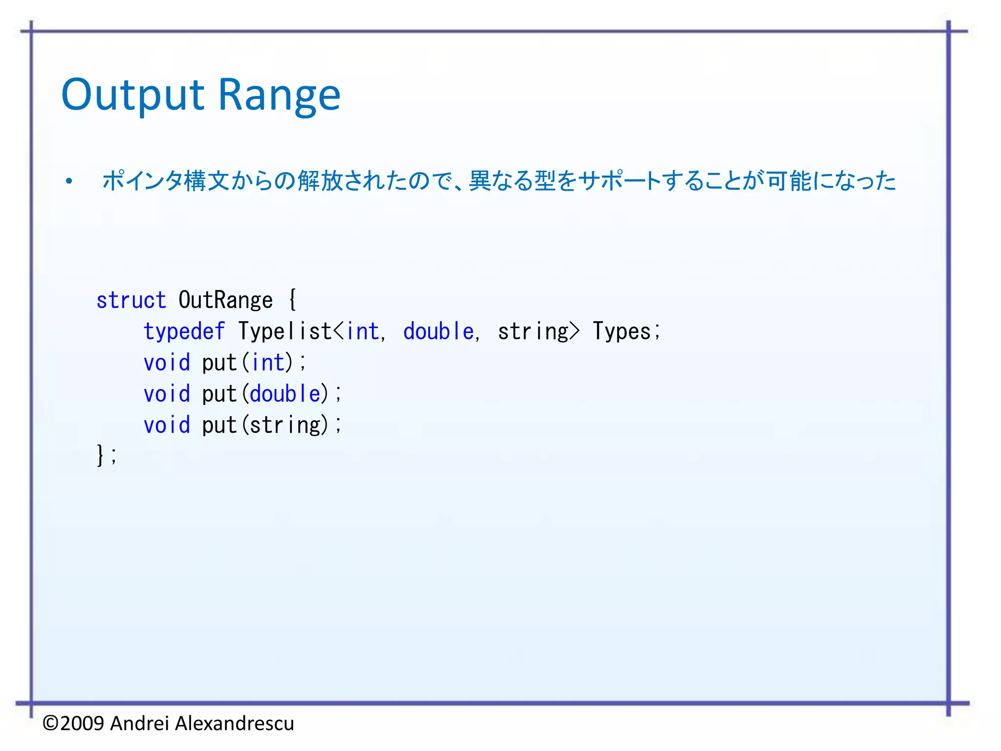 Output Range
  •   ポインタ構文からの解放されたので、異なる型をサポートすることが可能になった




      struct OutRange {
          typedef Typelist<int, double, string> Types;
          void put(int);
          void put(double);
          void put(string);
      };




©2009 Andrei Alexandrescu
 
