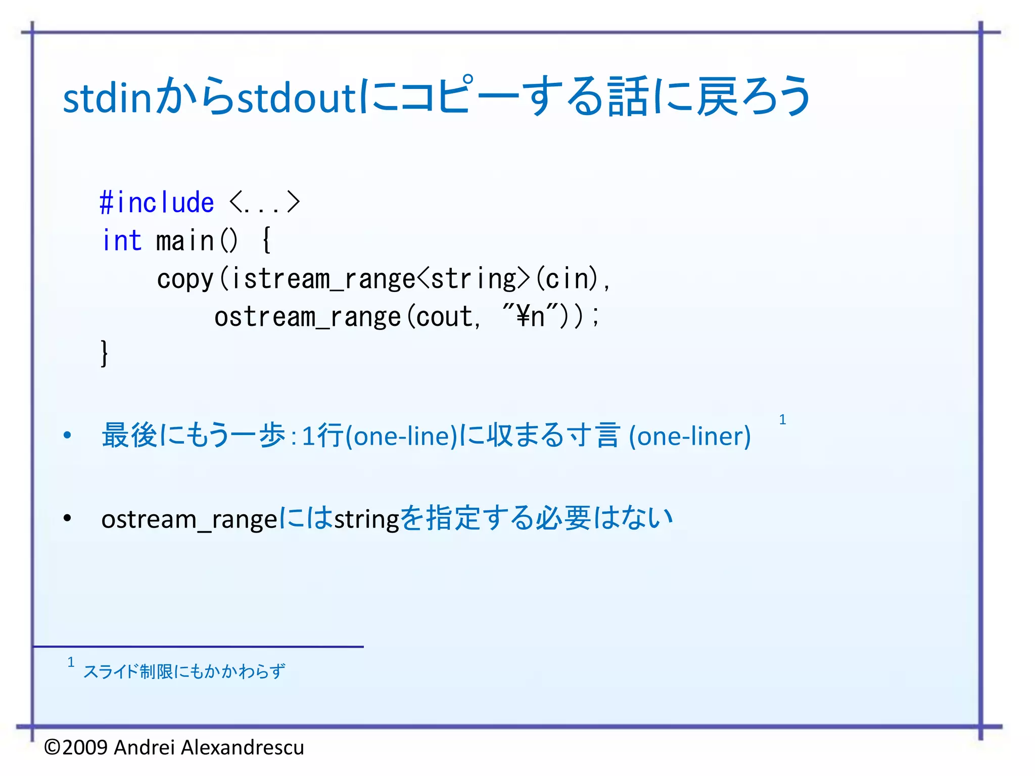 stdinからstdoutにコピーする話に戻ろう

       #include <...>
       int main() {
           copy(istream_range<string>(cin),
               ostream_range(cout, "¥n"));
       }

                                              1
 • 最後にもう一歩：1行(one-line)に収まる寸言 (one-liner)

 • ostream_rangeにはstringを指定する必要はない



  1
      スライド制限にもかかわらず



©2009 Andrei Alexandrescu
 