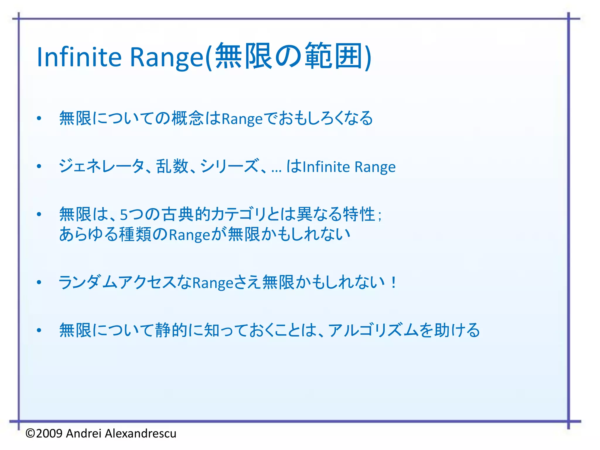 Infinite Range(無限の範囲)
 • 無限についての概念はRangeでおもしろくなる

 • ジェネレータ、乱数、シリーズ、… はInfinite Range

 • 無限は、5つの古典的カテゴリとは異なる特性；
   あらゆる種類のRangeが無限かもしれない

 • ランダムアクセスなRangeさえ無限かもしれない！

 • 無限について静的に知っておくことは、アルゴリズムを助ける




©2009 Andrei Alexandrescu
 