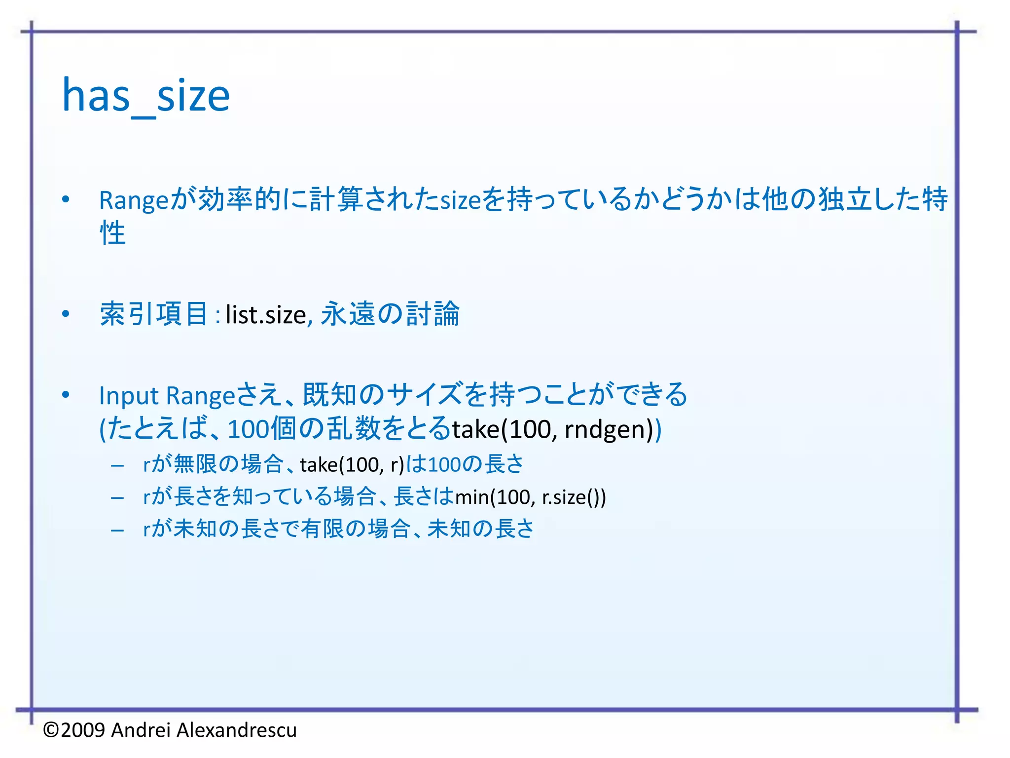 has_size
 • Rangeが効率的に計算されたsizeを持っているかどうかは他の独立した特
   性

 • 索引項目：list.size, 永遠の討論

 • Input Rangeさえ、既知のサイズを持つことができる
   (たとえば、100個の乱数をとるtake(100, rndgen))
      – rが無限の場合、take(100, r)は100の長さ
      – rが長さを知っている場合、長さはmin(100, r.size())
      – rが未知の長さで有限の場合、未知の長さ




©2009 Andrei Alexandrescu
 