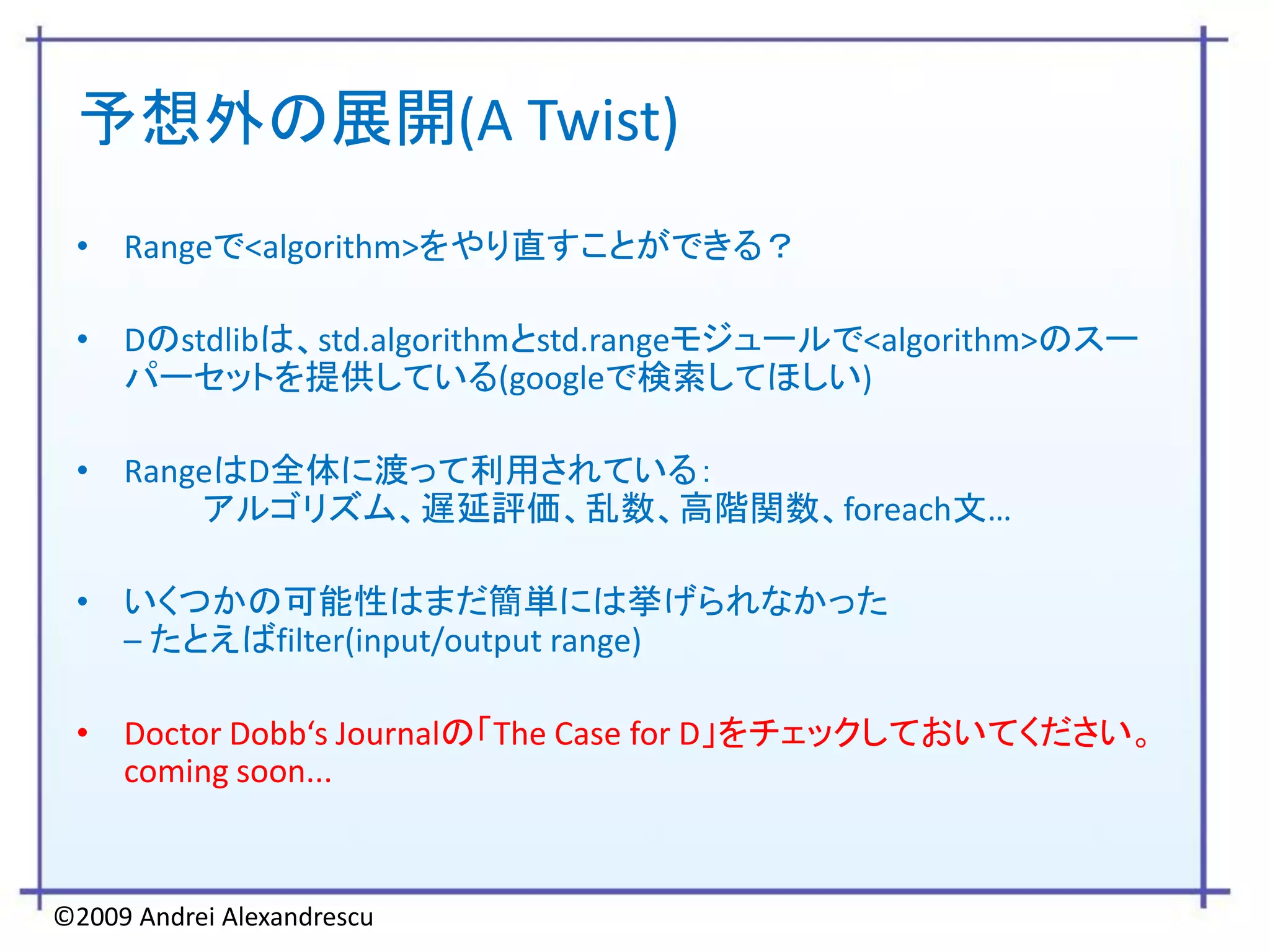予想外の展開(A Twist)
 • Rangeで<algorithm>をやり直すことができる？

 • Dのstdlibは、std.algorithmとstd.rangeモジュールで<algorithm>のスー
   パーセットを提供している(googleで検索してほしい)

 • RangeはD全体に渡って利用されている：
       アルゴリズム、遅延評価、乱数、高階関数、foreach文…

 • いくつかの可能性はまだ簡単には挙げられなかった
   – たとえばfilter(input/output range)

 • Doctor Dobb‘s Journalの「The Case for D」をチェックしておいてください。
   coming soon...



©2009 Andrei Alexandrescu
 