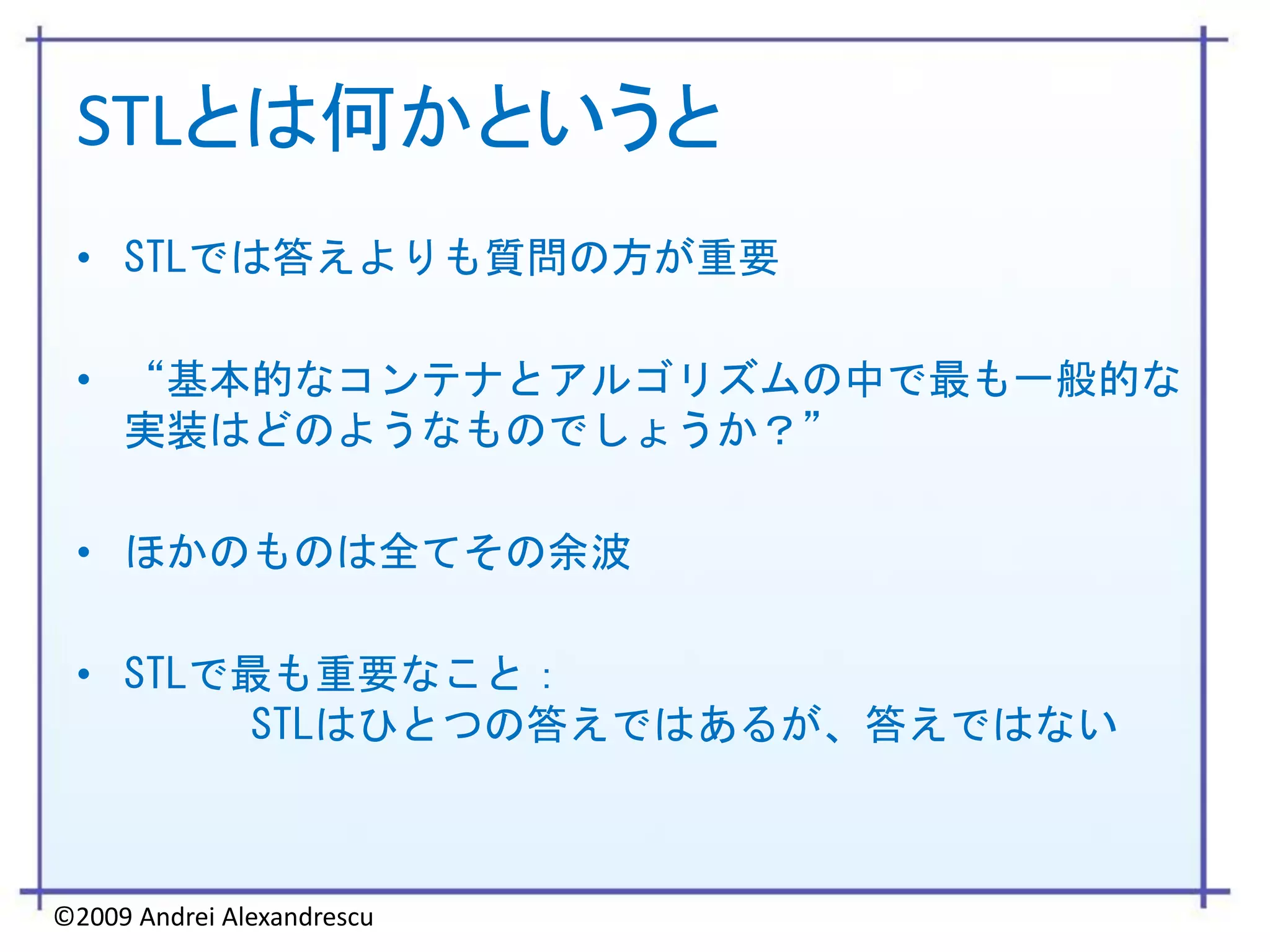 STLとは何かというと
 • STLでは答えよりも質問の方が重要

 • “基本的なコンテナとアルゴリズムの中で最も一般的な
   実装はどのようなものでしょうか？”

 • ほかのものは全てその余波

 • STLで最も重要なこと：
       STLはひとつの答えではあるが、答えではない



©2009 Andrei Alexandrescu
 