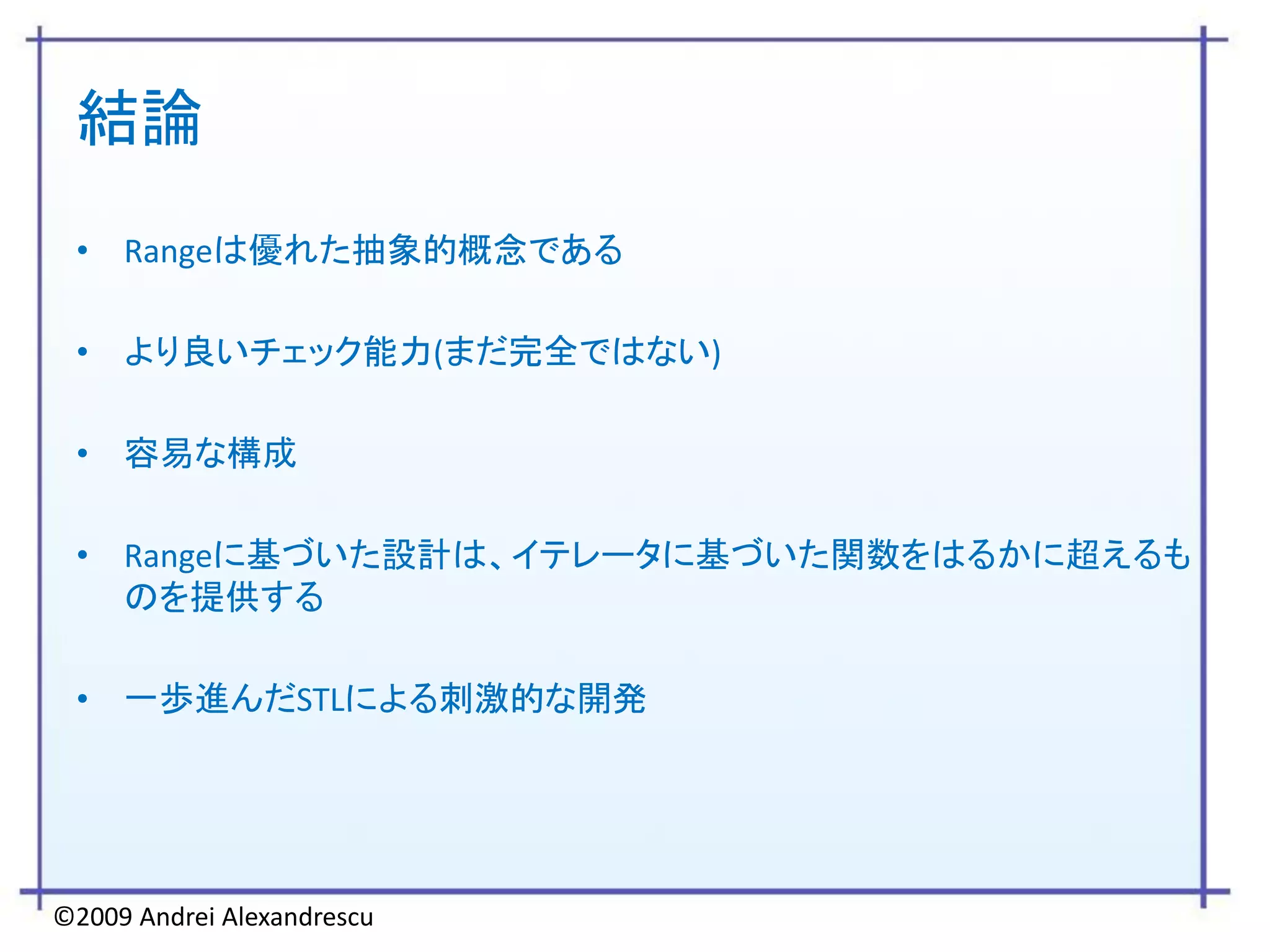 結論
 • Rangeは優れた抽象的概念である

 • より良いチェック能力(まだ完全ではない)

 • 容易な構成

 • Rangeに基づいた設計は、イテレータに基づいた関数をはるかに超えるも
   のを提供する

 • 一歩進んだSTLによる刺激的な開発




©2009 Andrei Alexandrescu
 