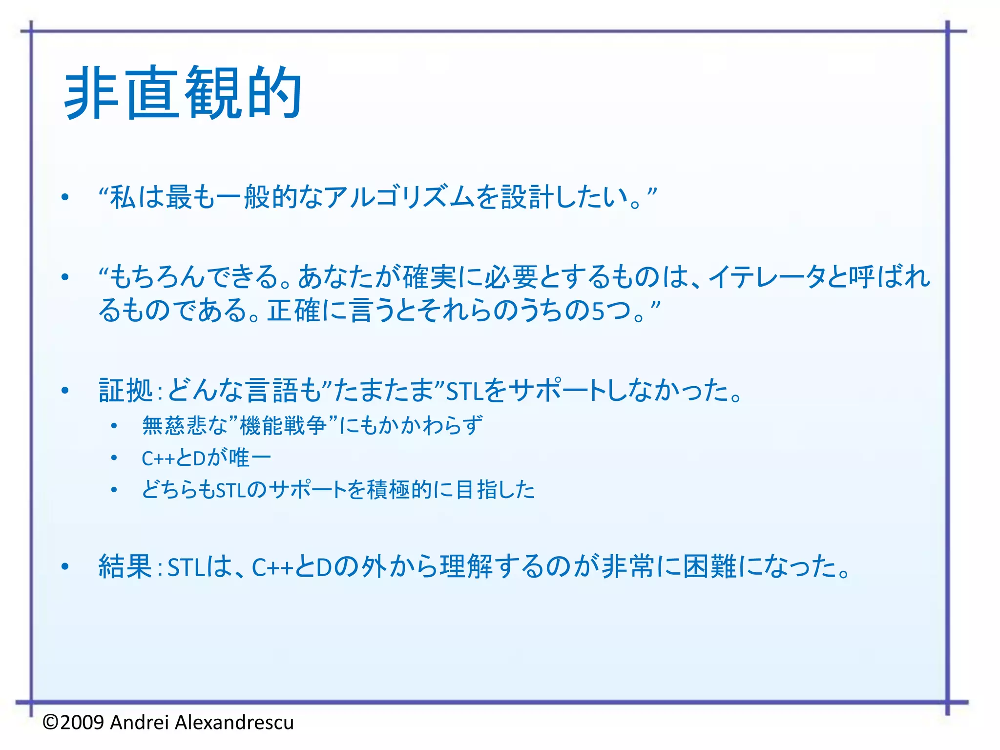 非直観的
 • “私は最も一般的なアルゴリズムを設計したい。”

 • “もちろんできる。あなたが確実に必要とするものは、イテレータと呼ばれ
   るものである。正確に言うとそれらのうちの5つ。”

 • 証拠：どんな言語も”たまたま”STLをサポートしなかった。
      •   無慈悲な”機能戦争”にもかかわらず
      •   C++とDが唯一
      •   どちらもSTLのサポートを積極的に目指した


 • 結果：STLは、C++とDの外から理解するのが非常に困難になった。




©2009 Andrei Alexandrescu
 