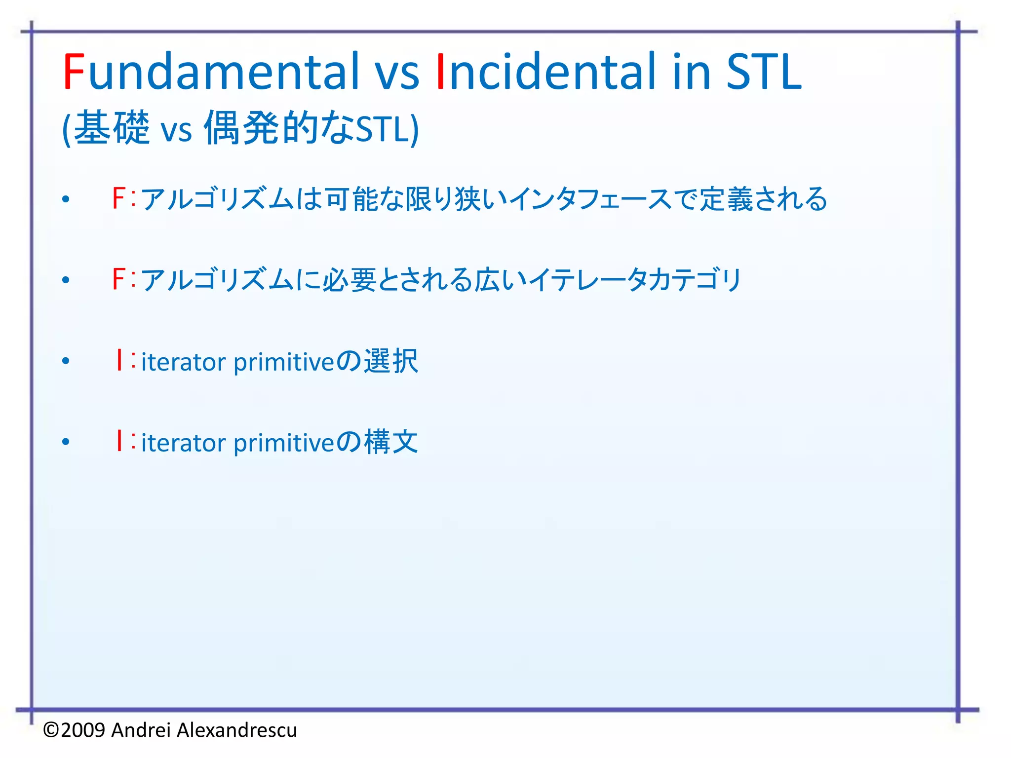 Fundamental vs Incidental in STL
 (基礎 vs 偶発的なSTL)
 •    F:アルゴリズムは可能な限り狭いインタフェースで定義される

 •    F:アルゴリズムに必要とされる広いイテレータカテゴリ

 •    I:iterator primitiveの選択

 •    I:iterator primitiveの構文




©2009 Andrei Alexandrescu
 