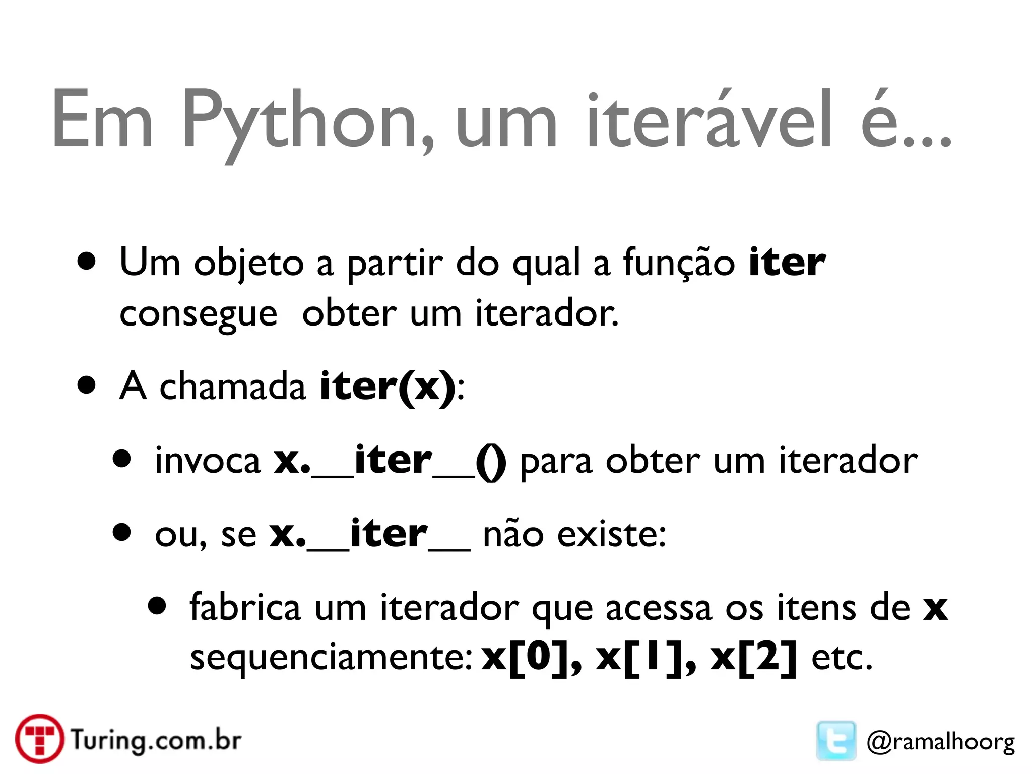 Em Python, um iterável é...
• Um objeto a partir do qual a função iter
  consegue obter um iterador.
• A chamada iter(x):
 • invoca x.__iter__() para obter um iterador
 • ou, se x.__iter__ não existe:
   • fabrica um iterador que acessa os itens de x
      sequenciamente: x[0], x[1], x[2] etc.
                                             @ramalhoorg
 