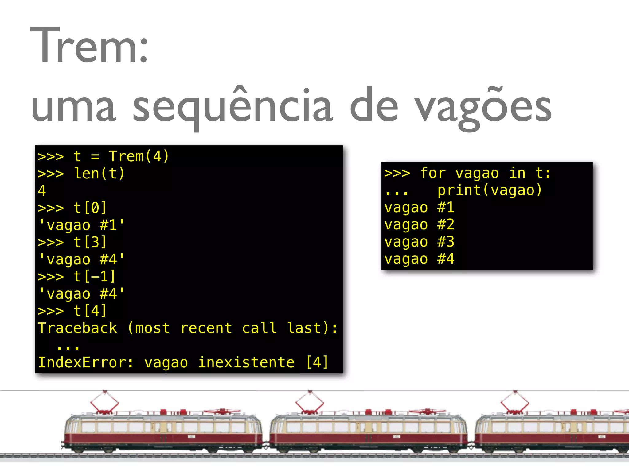 Trem:
uma sequência de vagões
>>> t = Trem(4)
>>> len(t)                           >>> for vagao in t:
4                                    ...   print(vagao)
>>> t[0]                             vagao #1
'vagao #1'                           vagao #2
>>> t[3]                             vagao #3
'vagao #4'                           vagao #4
>>> t[-1]
'vagao #4'
>>> t[4]
Traceback (most recent call last):
  ...
IndexError: vagao inexistente [4]




                                                     @ramalhoorg
 