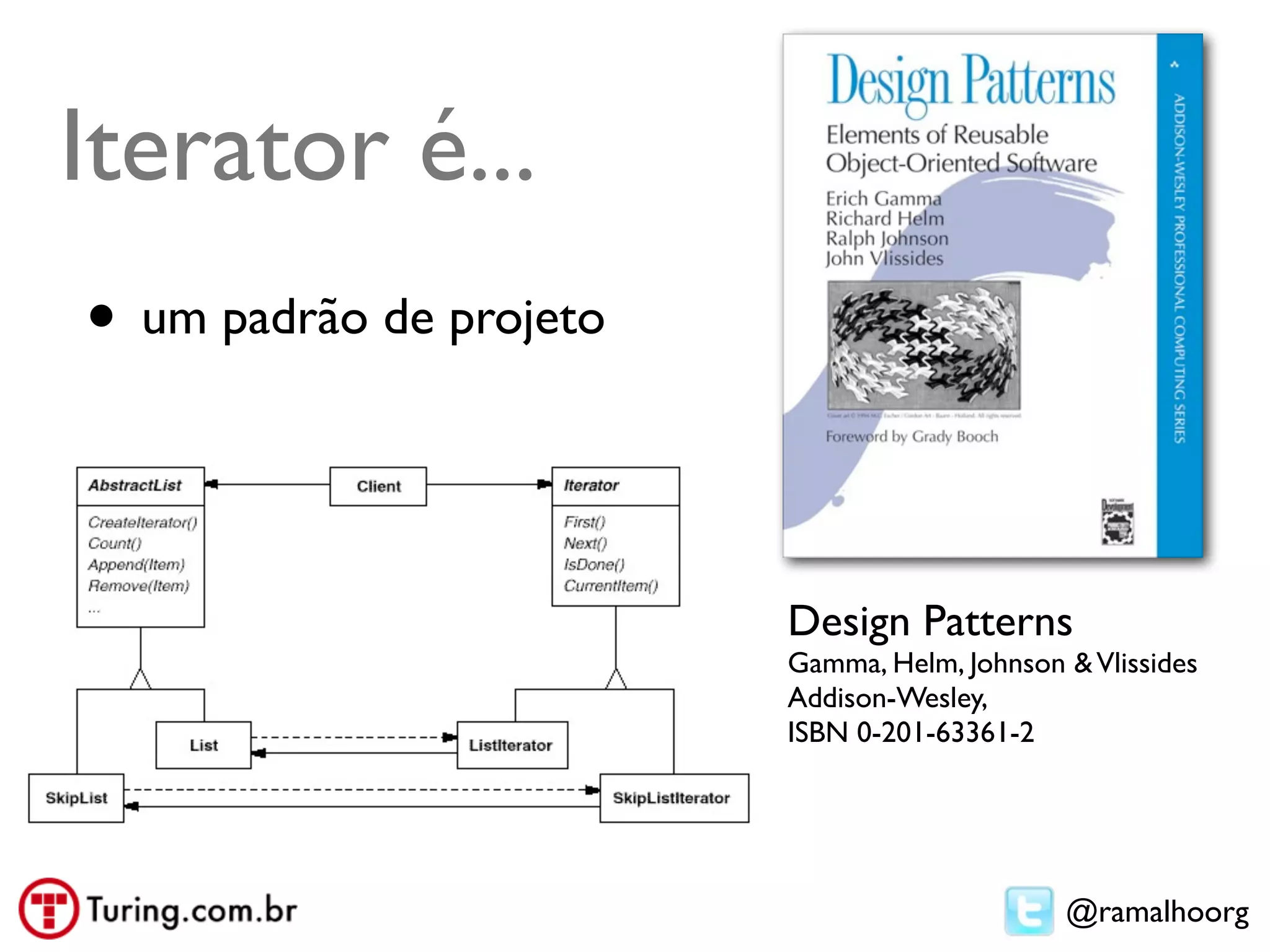 Iterator é...
• um padrão de projeto


                         Design Patterns
                         Gamma, Helm, Johnson & Vlissides
                         Addison-Wesley,
                         ISBN 0-201-63361-2




                                              @ramalhoorg
 