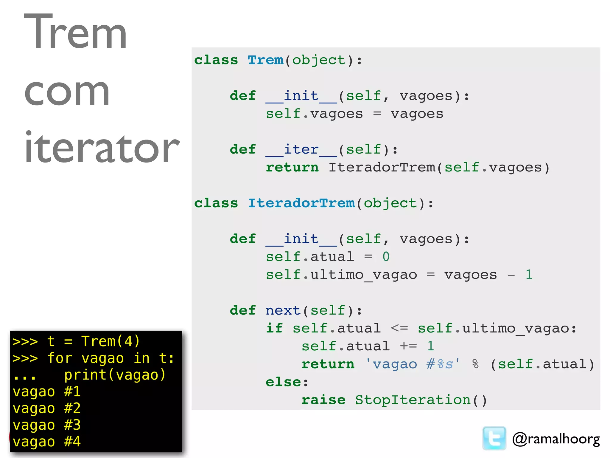 Trem                 class Trem(object):

 com                      def __init__(self, vagoes):
                              self.vagoes = vagoes

 iterator                 def __iter__(self):
                              return IteradorTrem(self.vagoes)

                      class IteradorTrem(object):

                          def __init__(self, vagoes):
                              self.atual = 0
                              self.ultimo_vagao = vagoes - 1

                          def next(self):
                              if self.atual <= self.ultimo_vagao:
>>> t = Trem(4)                   self.atual += 1
>>> for vagao in t:               return 'vagao #%s' % (self.atual)
...   print(vagao)            else:
vagao #1
                                  raise StopIteration()
vagao #2
vagao #3
vagao #4                                                 @ramalhoorg
 