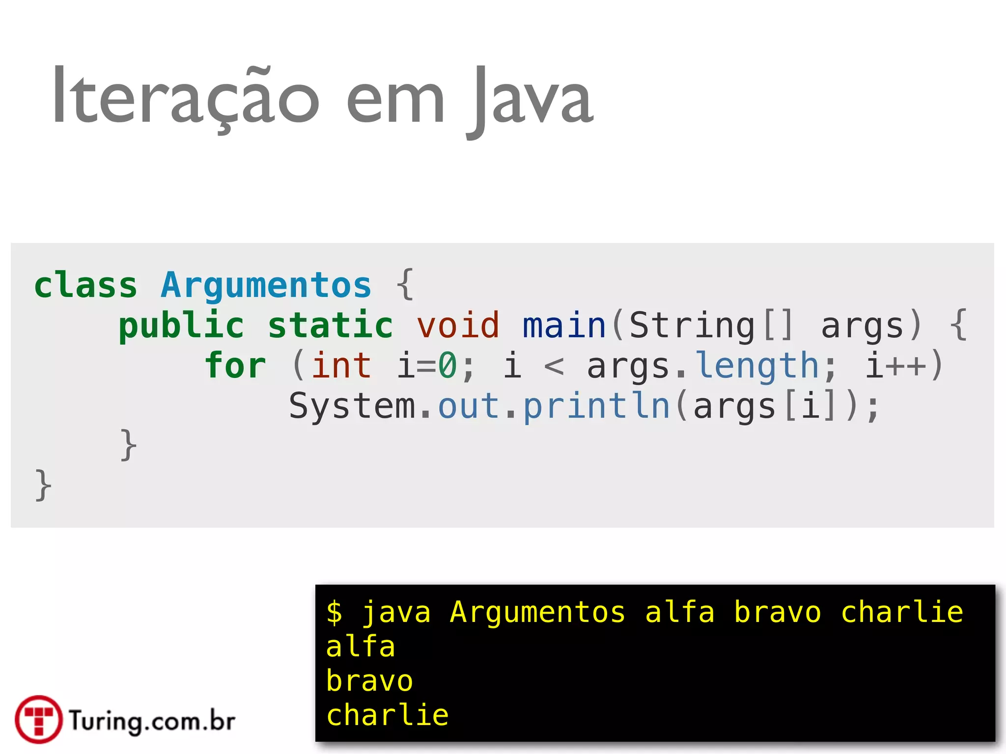 Iteração em Java

class Argumentos {
    public static void main(String[] args) {
        for (int i=0; i < args.length; i++)
            System.out.println(args[i]);
    }
}


             $ java Argumentos alfa bravo charlie
             alfa
             bravo
             charlie                      @ramalhoorg
 