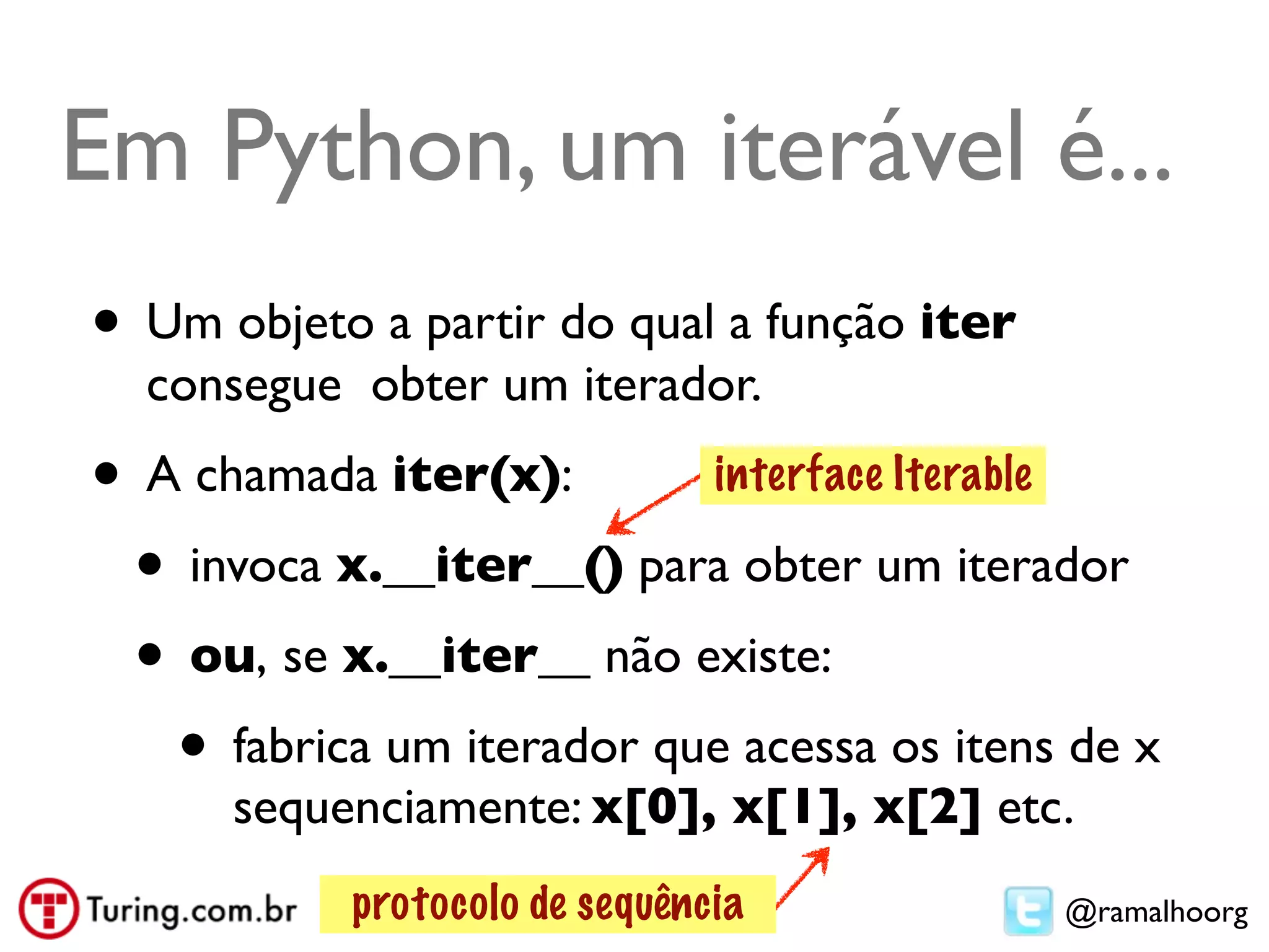 Em Python, um iterável é...
• Um objeto a partir do qual a função iter
  consegue obter um iterador.
• A chamada iter(x):       interface Iterable

 • invoca x.__iter__() para obter um iterador
 • ou, se x.__iter__ não existe:
   • fabrica um iterador que acessa os itens de x
      sequenciamente: x[0], x[1], x[2] etc.
           protocolo de sequência            @ramalhoorg
 