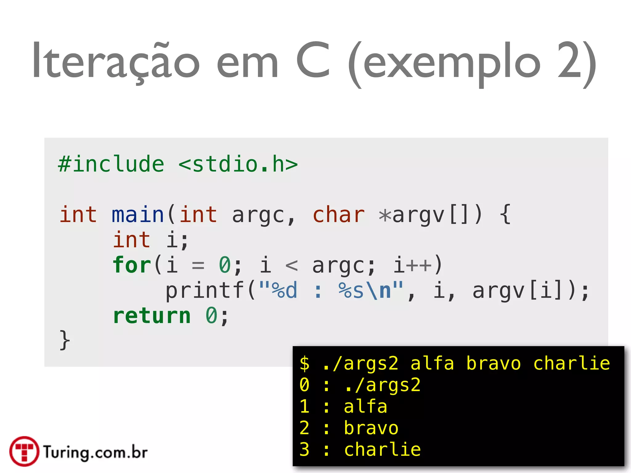 Iteração em C (exemplo 2)
 #include <stdio.h>

 int main(int argc, char *argv[]) {
     int i;
     for(i = 0; i < argc; i++)
         printf("%d : %sn", i, argv[i]);
     return 0;
 }
                      $   ./args2 alfa bravo charlie
                      0   : ./args2
                      1   : alfa
                      2   : bravo
                      3   : charlie          @ramalhoorg
 