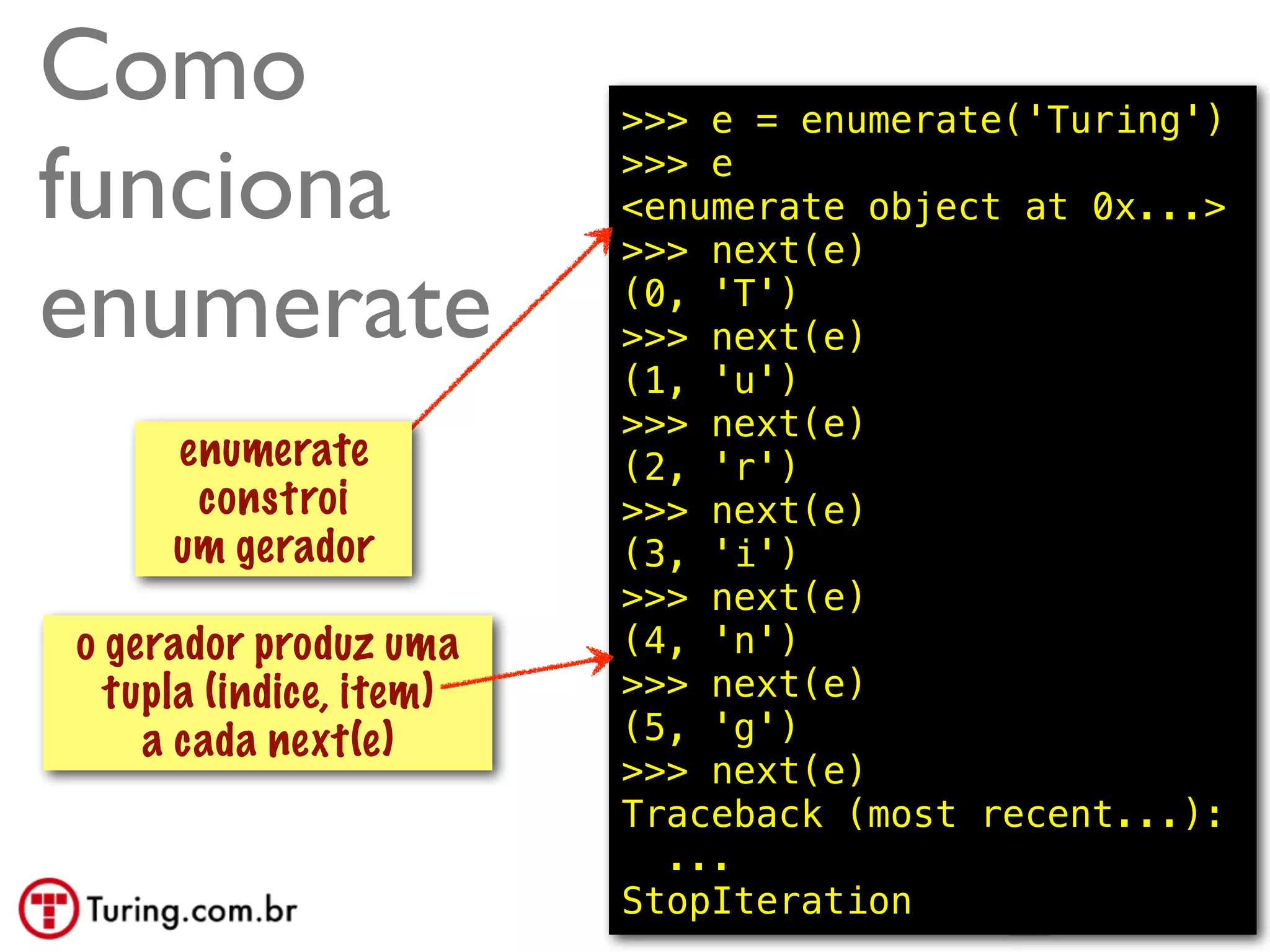 Como                     >>> e = enumerate('Turing')

funciona                 >>> e
                         <enumerate object at 0x...>
                         >>> next(e)

enumerate                (0, 'T')
                         >>> next(e) constroi
                                  isso
                         (1, 'u') um gerador
                         >>> next(e)
     enumerate           (2, 'r')
      constroi           >>> next(e)
     um gerador          (3, 'i')
                         >>> next(e)
o gerador produz uma     (4, 'n')
  tupla (indice, item)   >>> next(e)
    a cada next(e)       (5, 'g')
                         >>> next(e)
                         Traceback (most recent...):
                           ...
                         StopIteration        @ramalhoorg
 