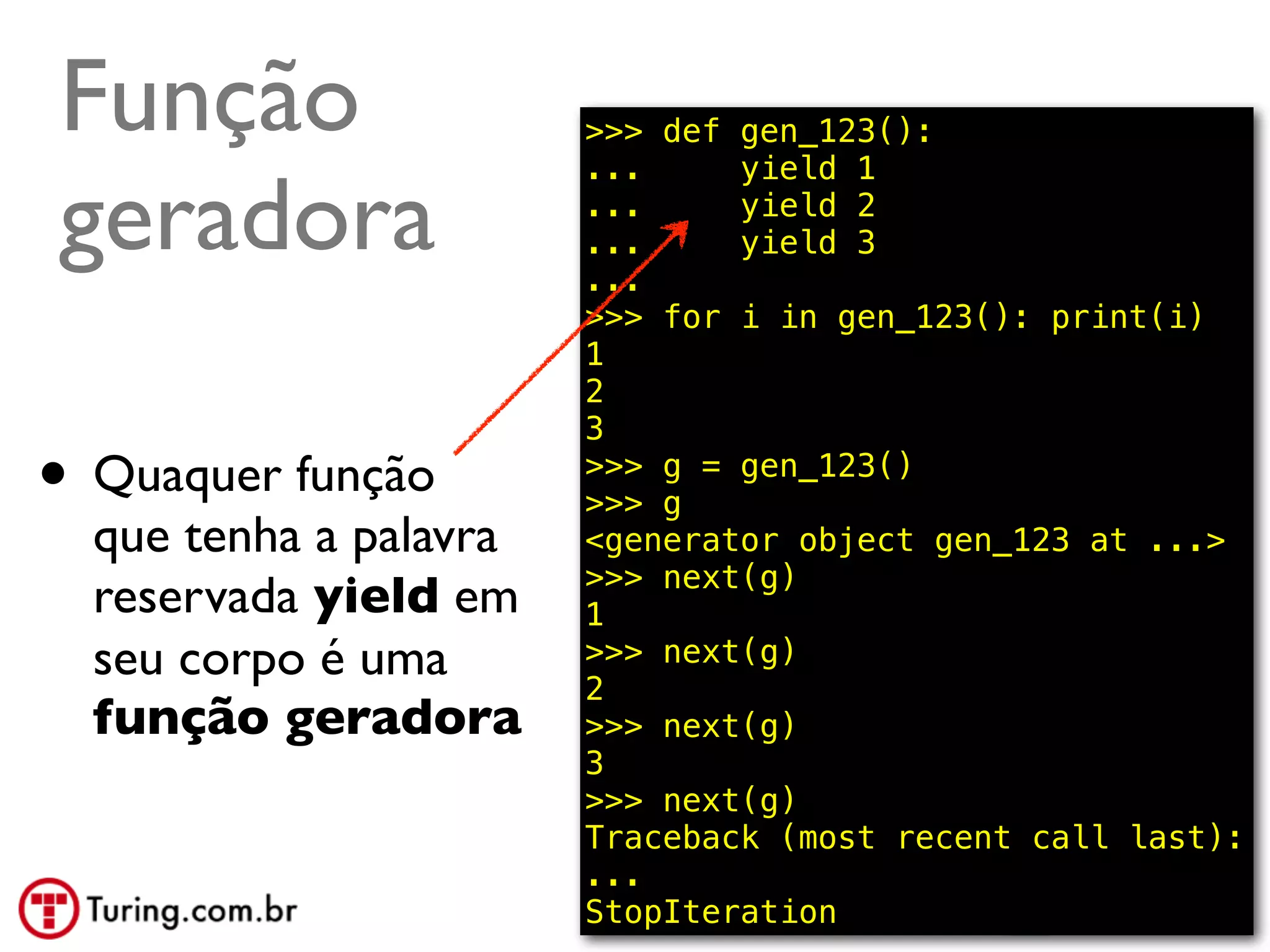 Função                  >>> def gen_123():
                        ...     yield 1

geradora                ...
                        ...
                        ...
                                yield 2
                                yield 3

                        >>> for i in gen_123(): print(i)
                        1
                        2
                        3
• Quaquer função        >>> g = gen_123()
                        >>> g
  que tenha a palavra   <generator object gen_123 at ...>
                        >>> next(g)
  reservada yield em    1
  seu corpo é uma       >>> next(g)
                        2
  função geradora       >>> next(g)
                        3
                        >>> next(g)
                        Traceback (most recent call last):
                        ...
                        StopIteration            @ramalhoorg
 