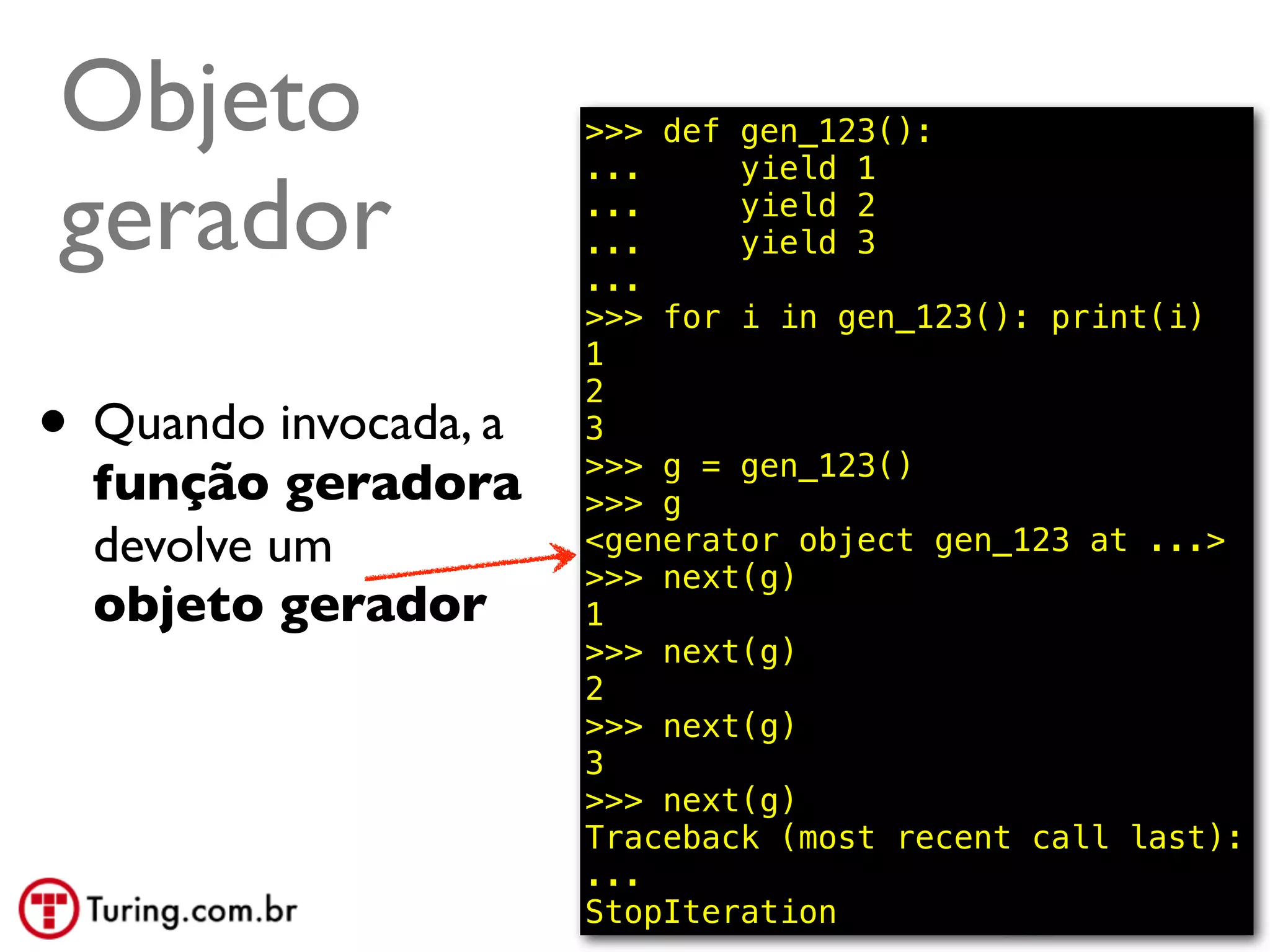 Objeto                 >>> def gen_123():
                       ...     yield 1

gerador                ...
                       ...
                       ...
                               yield 2
                               yield 3

                       >>> for i in gen_123(): print(i)
                       1

• Quando invocada, a
                       2
                       3
                       >>> g = gen_123()
  função geradora      >>> g
  devolve um           <generator object gen_123 at ...>
                       >>> next(g)
  objeto gerador       1
                       >>> next(g)
                       2
                       >>> next(g)
                       3
                       >>> next(g)
                       Traceback (most recent call last):
                       ...
                       StopIteration            @ramalhoorg
 