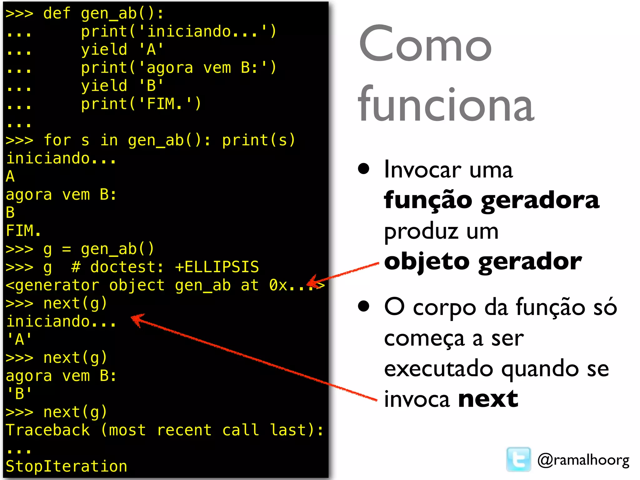 >>> def gen_ab():
...
...
...
        print('iniciando...')
        yield 'A'
        print('agora vem B:')
                                     Como
                                     funciona
...     yield 'B'
...     print('FIM.')
...
>>> for s in gen_ab(): print(s)
iniciando...
A                                    • Invocar uma
agora vem B:
B
                                       função geradora
FIM.                                   produz um
>>> g = gen_ab()
>>> g # doctest: +ELLIPSIS             objeto gerador
<generator object gen_ab at 0x...>
>>> next(g)
iniciando...                         • O corpo da função só
'A'                                    começa a ser
>>> next(g)
agora vem B:                           executado quando se
'B'
>>> next(g)
                                       invoca next
Traceback (most recent call last):
...
StopIteration                                        @ramalhoorg
 