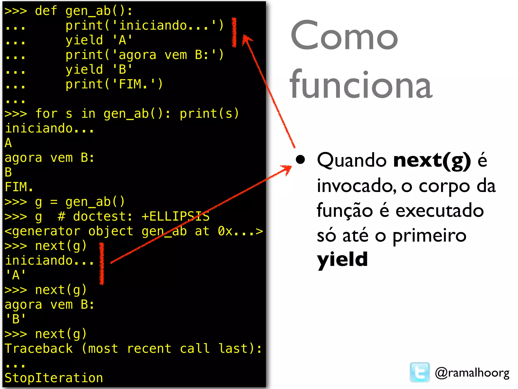 >>> def gen_ab():
...
...
...
        print('iniciando...')
        yield 'A'
        print('agora vem B:')
                                     Como
                                     funciona
...     yield 'B'
...     print('FIM.')
...
>>> for s in gen_ab(): print(s)
iniciando...
A
agora vem B:
B                                    • Quando next(g) é
FIM.                                   invocado, o corpo da
>>> g = gen_ab()
>>> g # doctest: +ELLIPSIS             função é executado
<generator object gen_ab at 0x...>
>>> next(g)
                                       só até o primeiro
iniciando...                           yield
'A'
>>> next(g)
agora vem B:
'B'
>>> next(g)
Traceback (most recent call last):
...
StopIteration                                       @ramalhoorg
 