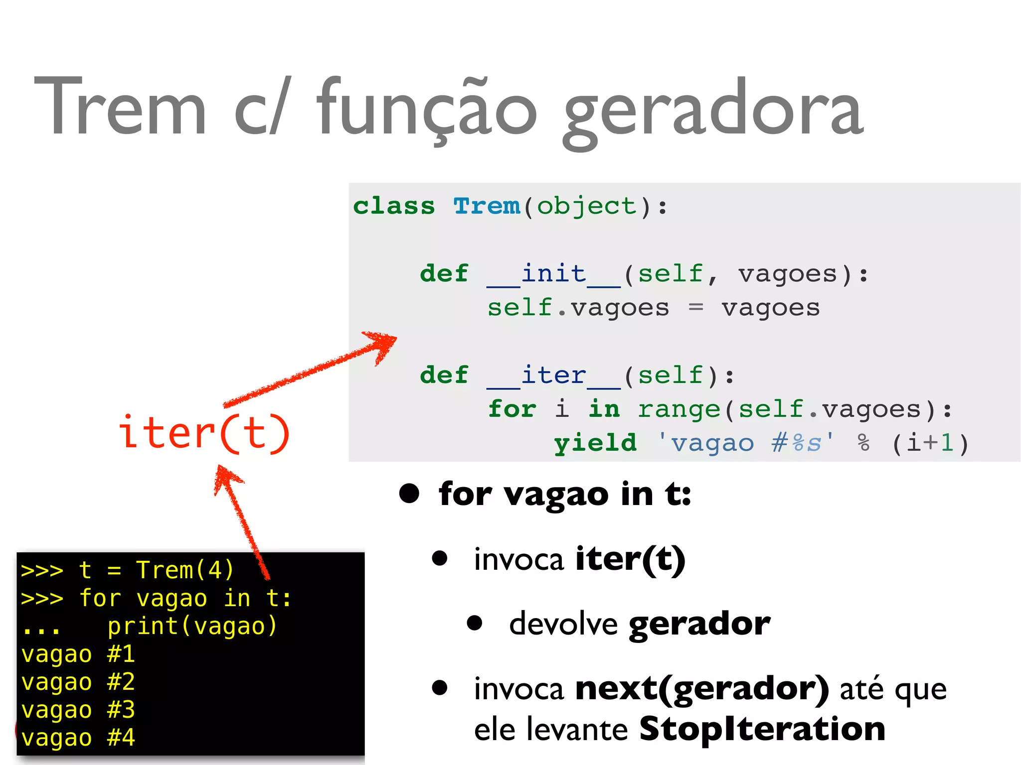 Trem c/ função geradora
                      class Trem(object):

                          def __init__(self, vagoes):
                              self.vagoes = vagoes

                          def __iter__(self):
                              for i in range(self.vagoes):
      iter(t)                     yield 'vagao #%s' % (i+1)

                        • for vagao in t:
>>> t = Trem(4)
>>> for vagao in t:
                         • invoca iter(t)
...   print(vagao)
vagao #1
                            • devolve gerador
vagao #2
vagao #3                 • invoca next(gerador) até que
vagao #4                     ele levante StopIteration
                                                     @ramalhoorg
 