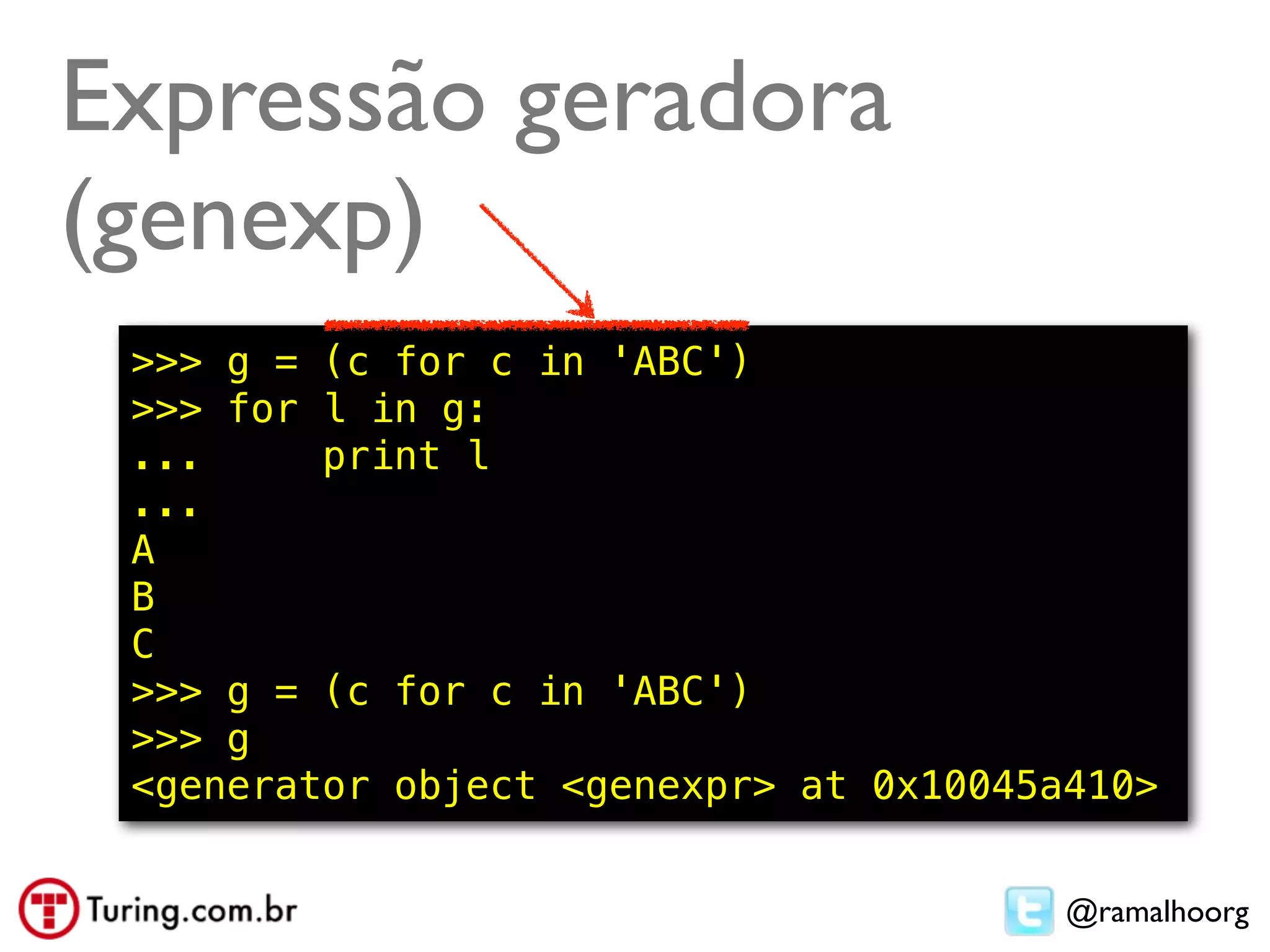 Expressão geradora
(genexp)
 >>> g = (c for c in 'ABC')
 >>> for l in g:
 ...     print l
 ...
 A
 B
 C
 >>> g = (c for c in 'ABC')
 >>> g
 <generator object <genexpr> at 0x10045a410>


                                        @ramalhoorg
 