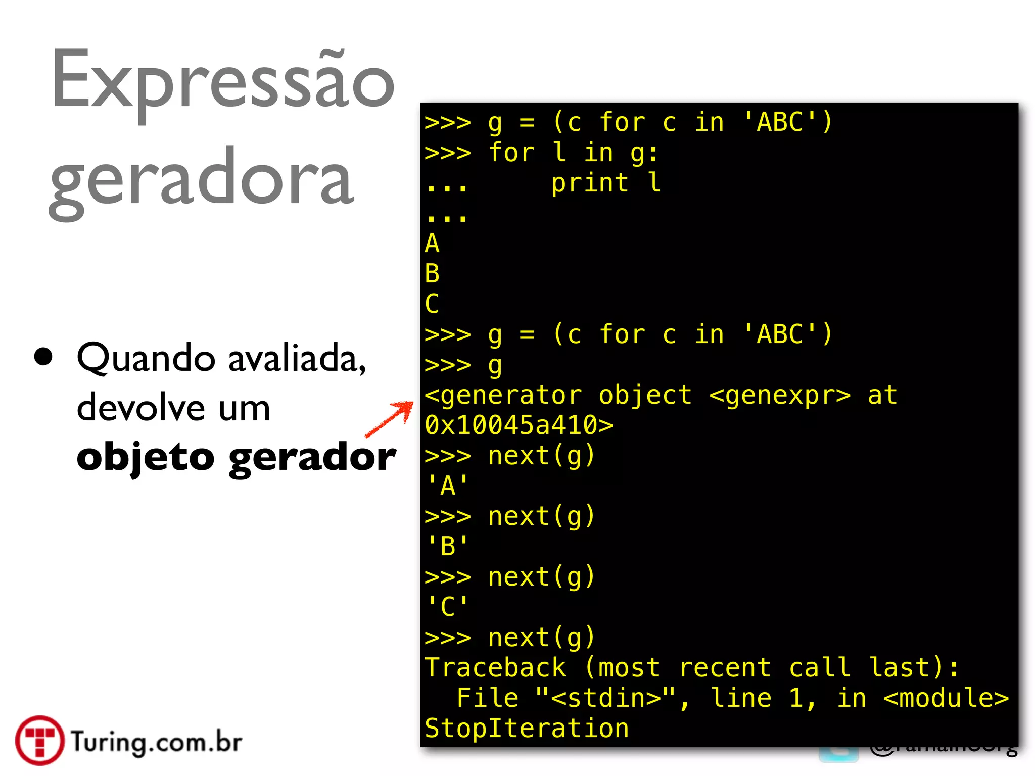 Expressão            >>> g = (c for c in 'ABC')

geradora             >>> for l in g:
                     ...
                     ...
                             print l

                     A
                     B
                     C

• Quando avaliada,
                     >>> g = (c for c in 'ABC')
                     >>> g
                     <generator object <genexpr> at
  devolve um         0x10045a410>
  objeto gerador     >>> next(g)
                     'A'
                     >>> next(g)
                     'B'
                     >>> next(g)
                     'C'
                     >>> next(g)
                     Traceback (most recent call last):
                       File "<stdin>", line 1, in <module>
                     StopIteration
                                                 @ramalhoorg
 